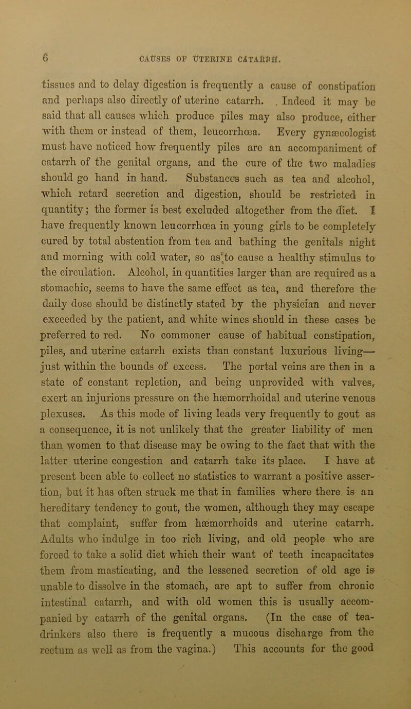 tissues and to delay digestion is frequently a cause of constipation and pcrliaps also directly of uterine catarrh. . Indeed it may be said that all causes which produce piles may also produce, either with them or instead of them, leucorrhoea. Every gynajcologist must have noticed how frequently piles are an accompaniment of catarrh of the genital organs, and the cure of the two maladicff should go hand in hand. Substances such as tea and alcohol, which retard secretion and digestion, should be restricted in quantity; the former is best excluded altogether from the diet. I have frequently known leucorrhoea in young girls to be completely cured by total abstention from tea and bathing the genitals night and morning with cold water, so as*to cause a healthy stimulus to the circulation. Alcohol, in quantities larger than are required as a stomachic, seems to have the same effect as tea, and therefore the daily dose should be distinctly stated by the physician and never exceeded by the patient, and white wines should in these cases be preferred to red. No commoner cause of habitual constipation, piles, and uterine catarrh exists than constant luxurious living— just within the bounds of excess. The portal veins are then in a state of constant repletion, and being unprovided with valves, exert an injurions pressure on the hmmorrhoidal and uterine venous plexuses. As this mode of living leads very frequently to gout as a consequence, it is not unlikely that the greater liability of men than women to that disease may be owing to the fact that with the latter uterine congestion and catarrh take its place. I have at present been able to collect no statistics to warrant a positive asser- tion, but it has often struck me that in families where there, is an hereditary tendency to gout, the women, although they may escape that complaint, suffer from haemorrhoids and uterine catarrh. Adults who indulge in too rich living, and old people who are forced to take a solid diet which their want of teeth incapacitates them from masticating, and the lessened secretion of old age is unable to dissolve in the stomach, are apt to suffer from chronic intestinal catarrh, and with old women this is usually accom- panied by catarrh of the genital organs. (In the case of tea- drinkers also there is frequently a mucous discharge from the rectum as well as from the vagina.) This accounts for the good