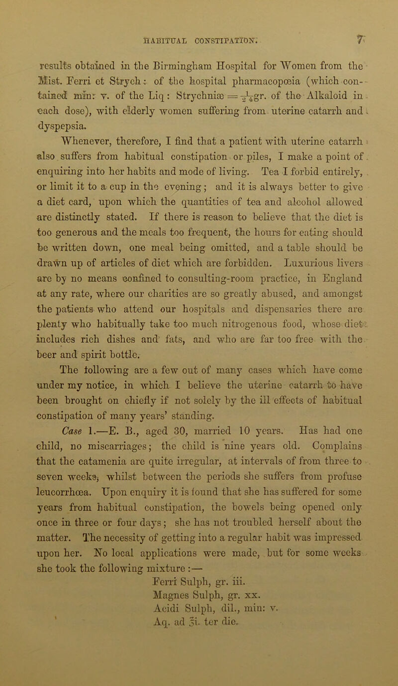 results obtained in the Birmingham Hospital for Women from the Mist. Ferri et Strych: of the hospital pharmacoposia (which con-- tained minr v. of the Liq: Strychnim = ^gr. of the Alkaloid in. each dose), with elderly women suffering from uterine catarrh and ^ dyspepsia. Whenever, therefore, I find that a patient with uterine catarrh also suffers from habitual constipation or piles, I make a point of. enquiring into her habits and mode of living. Tea I forbid entirely, , or limit it to a cup in the evening; and it is always better to give a diet card, upon which the quantities of tea and alcohol allowed are distinctly stated. If there is reason to believe that the diet is too generous and. the meals too frequent, the hours for eating should be written down, one meal being omitted, and a table should be drawn up of articles of diet which are forbidden. Luxurious livers are by no means confined to consulting-room practice, in England at any rate, where our charities are so greatly abused, and amongst the patients who attend our hospitals and dispensaries there are plenty who habitually take too much nitrogenous food, whose diet '; includes rich dishes and fats, and who are far too free with the beer and spirit bottle. The following are a few out of man}’- cases which have come under my notice, in which I believe the uterine catarrh to have been brought on chiefly if not solely by the ill effects of habitual constipation of many years’ standing. Case 1.—E. B., aged 30, married 10 years. Has had one child, no miscarriages; the child is nine years old. Complains that the catamenia are quite irregular, at intervals of from three to seven weekSj whilst between the periods she suffers from profuse leucorrhoea. Upon enquiry it is lound that she has suffered for some years from habitual constipation, the bowels being opened only once in three or four days; she has not troubled herself about the matter. The necessity of getting into a regular habit was impressed upon her. Ho local applications were made, but for some weeks she took the following mixture :— Eei’ri Sulph, gr. iii. Magnes Sulph, gr. xx. Acidi Sulph, dil., min: v. Aq. ad 5i- ter die.