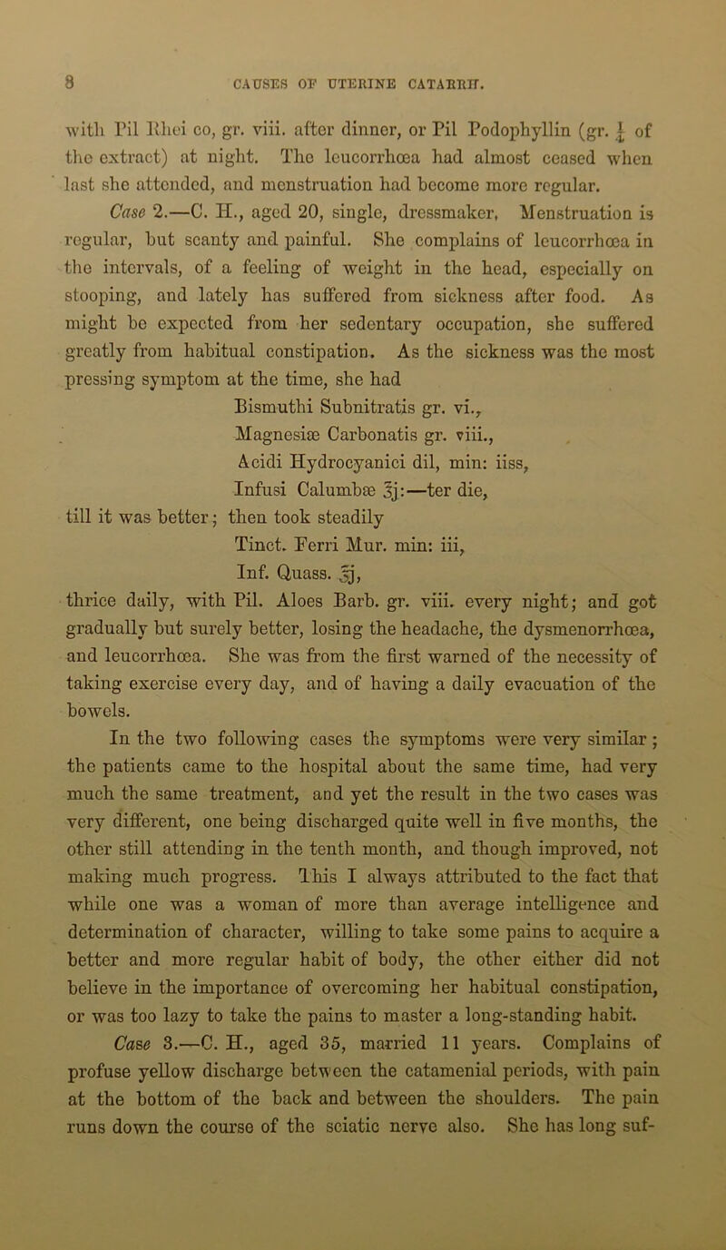 with ril Ivliei co, gr, viii. after dinner, or Pil Podophyllin (gr. ]; of tlic extract) at night. The Icucorrhoea had almost ceased when last she attended, and menstruation had become more regular. Case 2.—C. H., aged 20, single, dressmaker, Menstruation is regular, but scanty and painful. She complains of Icucorrhoea in the intervals, of a feeling of weight in the head, especially on stooping, and lately has suffered from sickness after food. As might be expected from her sedentary occupation, she suffered greatly from habitual constipation. As the sickness was the most pressing symptom at the time, she had Bismuthi Subnitratis gr. vi.. Magnesias Carbonatis gr. viii., Acidi Hydrocyanici dil, min: iiss, Infusi Calumbae 3j :—ter die, till it was better j then took steadily Tinct. Perri Mur. min: iii, Inf. Quass. thrice daily, with Pil. Aloes Barb. gr. viii. every night; and got gradually but surely better, losing the headache, the dysmenorrhoea, and Icucorrhoea. She was from the first warned of the necessity of taking exercise every day, and of having a daily evacuation of the bowels. In the two following cases the symptoms were very similar; the patients came to the hospital about the same time, had very much the same treatment, and yet the result in the two cases was very different, one being discharged quite well in five months, the other still attending in the tenth month, and though improved, not making much progress. This I always attributed to the fact that while one was a woman of more than average intelligence and determination of character, willing to take some pains to acquire a better and more regular habit of body, the other either did not believe in the importance of overcoming her habitual constipation, or was too lazy to take the pains to master a long-standing habit. Ca%e 3.—C. H., aged 35, married 11 years. Complains of profuse yellow discharge between the catamenial periods, with pain at the bottom of the back and between the shoulders. The pain runs down the course of the sciatic nerve also. She has long suf-