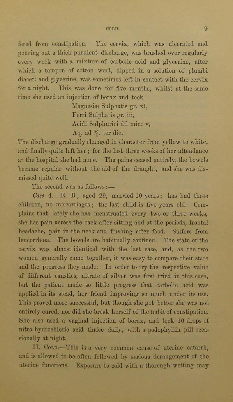 fered from constipation. The cervix, which was ulcerated and pouring out a thick purulent discharge, was brushed over regularly every week with a mixture of carbolic acid and glycerine, after which a tampon of cotton wool, dipped in a solution of plumbi diacet: and glycerine, was sometimes left in contact with the cervix for a night. This was done for five months, whilst at the same time she used an injection of borax and took Magnesias Sulphatis gr. xl, Ferri Sulphatis gr. hi, Aeidi Sulphurici dil min: v, Aq. ad 3j. ter die. The discharge gradually changed in character from yellow to white, and finally quite left her; for the last three weeks of her attendance at the hospital she had none. The pains ceased entirely, the bowels became regular without the aid of the draught, and she was dis- missed quite well. The second was as follows:— Case 4.—E. B., aged 29, married 10 years; has had three children, no miscarriages ; the last child is five years old. Com- plains that lately she has menstruated every two or three weeks, she has pain across the back after sitting and at the periods, frontal headache, pain in the neck and flushing after food. Suffers from leucorrhoea. The bowels are habitually confined. The state of the cervix was almost identical with the last case, and, as the two women generally came together, it was easy to compare their state and the progress they made. In order to try the respective value of different caustics, nitrate of silver was first tried in this case, but the patient made so little progress that carbolic acid was applied in its stead, her friend improving so much under its use. This proved more successful, but though she got better she was not entirely cured, nor did she break herself of the habit of constipation. She also used a vaginal injection of borax, and took 10 drops of nitro-hydrochloric acid thiice daily, with a podophjllin pill occa- sionally at night. II. Cold.—This is a very common cause of uterine catarrh, and is allowed to be often followed by serious derangement of the uterine functions. Exposure to cold with a thorough wetting may