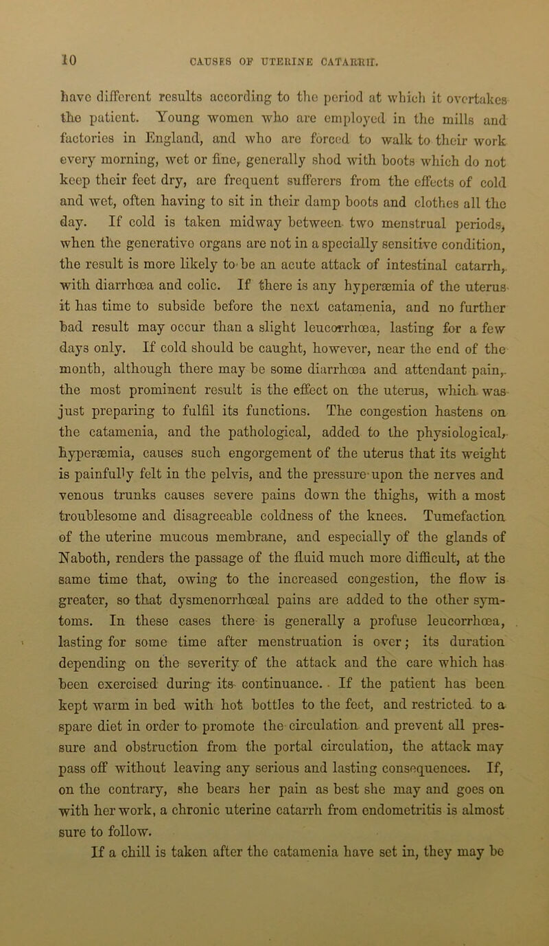 have different results according to the period at whicli it overtakes the patient. Young vt^omen who are employed in the mills and factories in England, and who are forced to walk to their work every morning, wet or fine, generally shod with hoots which do not keep their feet dry, are frequent sufferers from the effects of cold and wet, often having to sit in their damp boots and clothes all the day. If cold is taken midway between two menstrual periods^ when the generative organs are not in a specially sensitive condition, the result is more likely to be an acute attack of intestinal catarrh,, with diarrhoea and colic. If there is any hyperaemia of the uterus it has time to subside before the next catamenia, and no further bad result may occur than a slight leucorrhoea, lasting for a few days only. If cold should be caught, however, near the end of the month, although there may be some diarrhoea and attendant pain,, the most prominent result is the effect on the uterus, which was- just preparing to fulfil its functions. The congestion hastens on the catamenia, and the pathological, added to the physiologicab- hyperaemia, causes such engorgement of the uterus that its weight is painfully felt in the pelvis, and the pressure-upon the nerves and venous trunks causes severe pains down the thighs, with a most troublesome and disagreeable coldness of the knees. Tumefaction of the uterine mucous membrane, and especially of the glands of Naboth, renders the passage of the fluid much more difficult, at the same time that, owing to the increased congestion, the flow is greater, so that dysmenorrhoeal pains are added to the other sym- toms. In these cases there is generally a profuse leucorrhoea, lasting for some time after menstruation is over; its duration depending on the severity of the attack and the care which has been exercised during its- continuance. • If the patient has been kept warm in bed with hot bottles to the feet, and restricted to a spare diet in order to promote the circulation and prevent all pres- sure and obstruction from the portal circulation, the attack may pass off without leaving any serious and lasting consequences. If, on the contrary, she bears her pain as best she may and goes on with her work, a chronic uterine catarrh from endometritis is almost sure to follow. If a chill is taken after the catamenia have set in, they may be