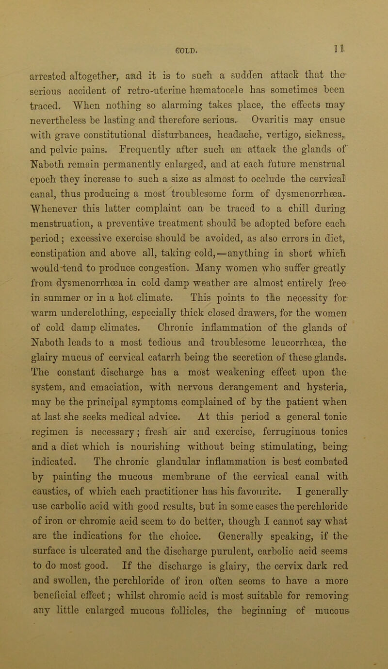 arrested altogeth-er,. and it is to such a sudden attacli that the serious accident of retro-uterine heeraatocele has sometimes been traced. When nothing so alarming takes place, the effects may nevertheless be lasting and therefore serious.- Ovaritis may ensue with grave constitutional disturbances, headache, vertigo, sickness,, and pelvic pains. Frequently after such an attack the glands of Naboth remain permanently enlarged, and at each future menstrual epoch they increase to such a size as almost to occlude the cervical canal, thus producing a most troublesome form of dysmenorrhoea. Whenever this latter complaint can be traced to a chill during menstruation, a preventive treatment should be adopted before each period; excessive exercise should be avoided, as also errors in diet, constipation and above all, taking cold,—anything in short which would'tend to produce congestion. Many women who suffer greatly from dysmenorrhoea in cold damp weather are almost entirely free in summer or in a hot climate. This points to the necessity for warm underclothing, especially thick closed drawers, for the women of cold damp climates. Chronic inflammation of the glands of Naboth leads to a most tedious and troublesome leucorrhoea, the glairy mucus of cervical catarrh being the secretion of these glands. The constant discharge has a most weakening effect upon the system, and emaciation, with nervous derangement and hysteria,, may be the principal symptoms complained of by the patient when at last she seeks medical advice. At this period a general tonic regimen is necessary; fresh air and exercise, ferruginous tonics and a diet which is nourishing without being stimulating, being, indicated. The chronic glandular inflammation is best combated by painting the mucous membrane of the cervical canal with caustics, of which each practitioner has his favourite. I generally use carbolic acid with good results, but in some cases the perchloride of iron or chromic acid seem to do better, though I cannot say what arc the indications for the choice. Generally speaking, if the surface is ulcerated and the discharge purulent, carbolic acid seems to do most good. If the discharge is glairy, the cervix dark red and swollen, the perchloride of iron often seems to have a more beneficial effect; whilst chromic acid is most suitable for removing any little enlarged mucous follicles, the beginning of mucous-