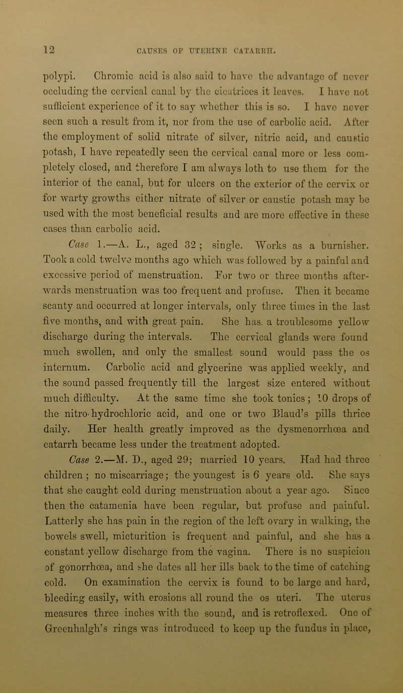 polypi. Chromic acid is also said to have the advantage of never occluding the cervical canal by the cicatrices it leaves. I have not sufficient experience of it to say whether this is so. I have never seen such a result from it, nor from the use of carbolic acid. After the employment of solid nitrate of silver, nitric acid, and caustic potash, I have repeatedly seen the cervical canal more or less com- pletely closed, and therefore I am always loth to use them for the interior of the canal, but for ulcers on the exterior of the cervix or for warty growths either nitrate of silver or caustic potash may he used with the most beneficial results and are more effective in these cases than carbolic acid. Case 1.—A. L., aged 32 ; single. Works as a burnisher. Took a cold twelve months ago which was followed by a painful and excessive period of menstruation. Tor two or three months after- wards menstruation was too frequent and profuse. Then it became scanty and occurred at longer intervals, only three times in the last five months, and with great pain. She has. a troublesome yellow discharge during the intervals. The cervical glands were found much swollen, and only the smallest sound would pass the os internum. Carbolic acid and glycerine was applied weekly, and the sound passed frequently till the largest size entered without much difficulty. At the same time she took tonics ; 10 drops of the nitro-hydrochloric acid, and one or two Blaud’s pills thrice daily. Her health greatly improved as the dysmenorrhoea and catarrh became less under the treatment adopted. Case 2.—M. D., aged 29; married 10 years. Had had three children; no miscarriage; the youngest is 6 years old. She says that she caught cold during menstruation about a year ago. Since then the catamenia have been regular, but profuse and painful. Latterly she has pain in the region of the left ovary in walking, the bowels swell, micturition is frequent and painful, and she has a constant yellow discharge from the vagina. There is no suspicion of gonorrhoea, and she dates all her ills back to the time of catching cold. On examination the cervix is found to be large and hard, bleeding easily, with erosions all round the os uteri. The uterus measures three inches with the sound, and is retroflexed. One of Greenhalgh’s rings was introduced to keep up the fundus in place,