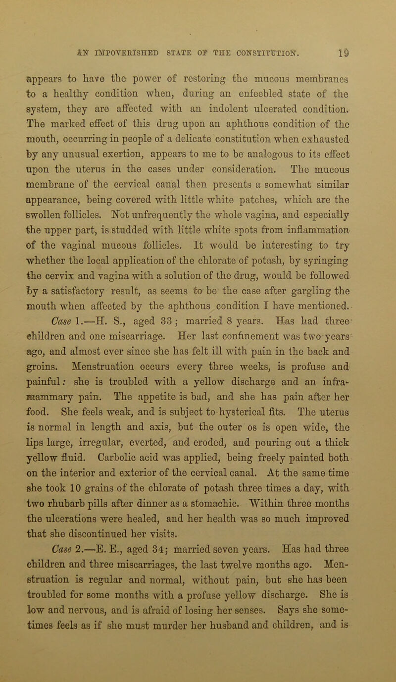 appears to have the power of restoring the mucous membranes to a healthy condition when, during an enfeebled state of the system, they are affected with an indolent ulcerated condition. The marked effect of this drug upon an aphthous condition of the mouth, occurring in people of a delicate constitution when exhausted by any unusual exertion, appears to me to be analogous to its effect upon the uterus in the cases under consideration. The mucous membrane of the cervical canal then presents a somewhat similar appearance, being covered with little white patches, which are the swollen follicles. Kot unfrequently the whole vagina, and especially the upper part, is studded with little white spots from inflammation of the vaginal mucous follicles. It would he interesting to try whether the local application of the chlorate of potash, by syringing the cervix and vagina with a solution of the drug, would be followed by a satisfactory result, as seems to be the case after gargling the mouth when affected by the aphthous condition I have mentioned. Case 1.—H. S., aged 33 ; married 8 years. Has had three- children and one miscarriage. Her last confinement was two years ago, and almost ever since she has felt iU with pain in the back and groins. Menstruation occurs every three weeks, is profuse and painful; she is troubled with a yellow discharge and an infra^ mammary pain. The appetite is bud, and she has pain after her food. She feels weak, and is subject to hysterical fits. The uteius is normal in length and axis, but the outer os is open wide, the lips large, irregular, everted, and eroded, and pouring out a thick yellow fluid. Carbolic acid was applied, being freely painted both on the interior and exterior of the cervical canal. At the same time she took 10 grains of the chlorate of potash three times a day, with two rhubarb pills after dinner as a stomachic. Within three months the ulcerations were healed, and her health was so much improved that she discontinued her visits. Case 2.—E. E., aged 34; married seven years. Has had three children and three miscarriages, the last twelve months ago. Men- struation is regular and normal, without pain, but she has been troubled for some months with a profuse yellow discharge. She is low and nervous, and is afraid of losing her senses. Says she some- times feels as if she must murder her husband and children, and is