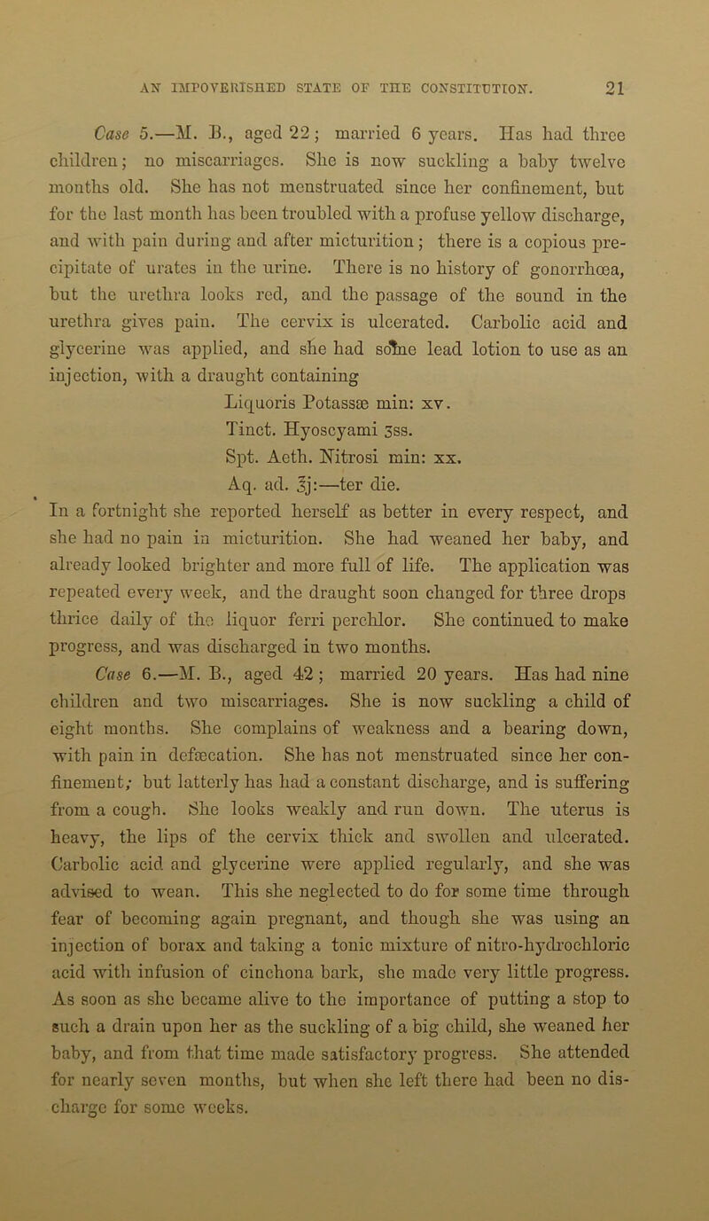 Case 5.—M. B., aged 22; married 6 years. Has had three children; no miscarriages. She is now suckling a baby twelve months old. She has not menstruated since her confinement, but for the last montli has been troubled with a profuse yellow discharge, and with pain during and after micturition; there is a copious pre- cipitate of urates in the urine. There is no history of gonorrhoea, but the urethra looks red, and the passage of the sound in the urethra gives pain. The cervix is ulcerated. Carbolic acid and glycerine was applied, and she had solne lead lotion to use as an injection, with a draught containing Liquoris Potass® min: xv. Tinct. Hyoscyami 3ss. Spt. Aeth. Hitrosi min: xx. Aq. ad. Jj:—ter die. In a fortnight she reported herself as better in every respect, and she had no pain in micturition. She had weaned her baby, and already looked brighter and more full of life. The application was repeated every week, and the draught soon changed for three drops thrice daily of the liquor ferri perchlor. She continued to make progress, and was discharged in two months. Case 6.—M. B., aged 42 ; married 20 years. Has had nine children and two miscarriages. She is now suckling a child of eight months. She complains of weakness and a bearing down, with pain in defecation. She has not menstruated since her con- finement; but latterly has had a constant discharge, and is suffering from a cough. She looks weakly and run down. The uterus is heavy, the lips of the cervix thick and swollen and ulcerated. Carbolic acid and glycerine were applied regularly, and she was advised to wean. This she neglected to do for some time through fear of becoming again pregnant, and though she was using an injection of borax and taking a tonic mixture of nitro-hydi’ochloric acid with infusion of cinchona bark, she made very little progress. As soon as she became alive to the importance of putting a stop to such a drain upon her as the suckling of a big child, she weaned her baby, and from that time made satisfactory progress. She attended for nearly seven months, but when she left there had been no dis- charge for some weeks.