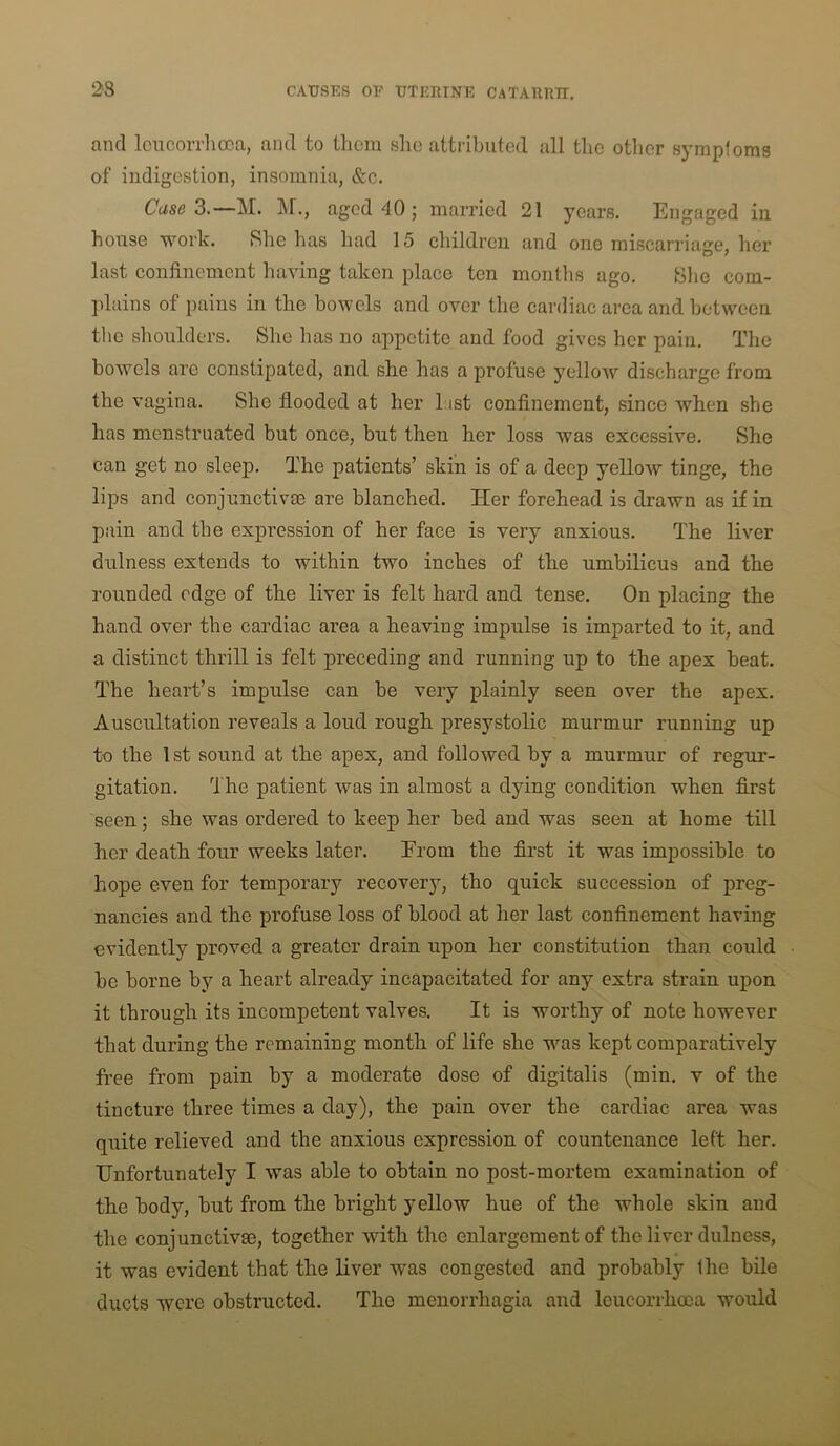 and Icncorrhooa, and to tliora sho attributed all the otlier symptoms of indigestion, insomnia, &c. C'ase 3.—M. M., aged 40 ; married 21 years. Engaged in house work. She has had 15 children and one miscarriage, her last confinement liaving taken place ten montlis ago. Slie com- plains of pains in the bowels and over the cardiac area and between the shoulders. She has no appetite and food gives her pain. The bowels are constipated, and she has a profuse yellow discharge from the vagina. She flooded at her List confinement, since when she has menstruated but once, but then her loss was excessive. She can get no sleep. The patients’ skin is of a deep yellow tinge, the lips and conjunctivse are blanched. Her forehead is drawn as if in pain and the expression of her face is very anxious. The liver dulness extends to within two inches of the umbilicus and the rounded edge of the liver is felt hard and tense. On placing the hand over the cardiac area a heaving impulse is imparted to it, and a distinct thrill is felt preceding and running up to the apex beat. The heart’s impulse can be very plainly seen over the apex. Auscultation reveals a loud rough presystolic murmur running up to the 1st sound at the apex, and followed by a murmur of regur- gitation. 'i'he patient was in almost a dying condition when first seen; she was ordered to keep her bed and was seen at home till her death four weeks later. Erom the first it was impossible to hope even for temporary recovery, tho quick succession of preg- nancies and the profuse loss of blood at her last confinement having evidently proved a greater drain upon her constitution than could be borne by a heart already incapacitated for any extra strain upon it through its incompetent valves. It is worthy of note however that during the remaining month of life she was kept comparatively free from pain by a moderate dose of digitalis (min. v of the tincture three times a day), the pain over the cardiac area was quite relieved and the anxious expression of countenance left her. Unfortunately I was able to obtain no post-mortem examination of the body, but from the bright yellow hue of the whole skin and the conjunctive, together with the enlargement of the liver dulness, it was evident that the liver was congested and probably the bile ducts were obstructed. Tho menorrhagia and Icucorrhoca would