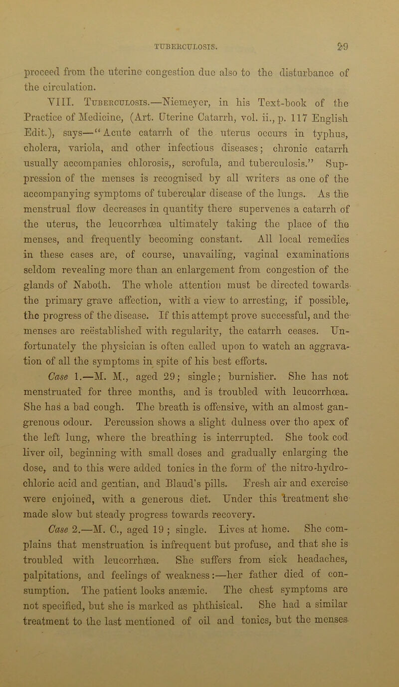 TT7BE11CUL0SIS. 2*9 proceed from the uterine congestion due also to the disturbance of the circulation. VIII. Tubeeculosis.—Memeyer, in his Text-hook of the Practice of Medicine, (Art. Uterine Catarrh, vol. ii., p. 117 English Edit.), says—“Acute catarrh of the uterus occurs in typhus, cholera, variola, and other infectious diseases; chronic catarrh usually accompanies chlorosis,, scrofula, and tuberculosis.” Sup- pression of the menses is recognised by all writers as one of the accompanying symptoms of tubercular disease of the lungs. As the menstrual flow decreases in quantity there supervenes a catarrh of the uterus, the leucorrhoea ultimately taking the place of the menses, and frequently becoming constant. All local remedies in these cases are, of course, unavailing, vaginal examinations seldom revealing more than an enlargement from congestion of the glands of Naboth. The whole attention must be directed towards- the primary grave affection, with a view to arresting, if possible,, the progress of the disease. If this attempt prove successful, and the- menses are reestablished with regularity, the catarrh ceases. En- fortunately the physician is often called upon to watch an aggrava^ tion of all the symptoms in spite of his best efforts. Case 1.—M. M-, aged 29; single; burnisher. She has not menstruated for three months, and is troubled with leucorrhoea- She has a bad cough. The breath is offensive, with an almost gan- grenous odour. Percussion shows a slight dulness over tho apex of the left lung, where the breathing is interrupted. She took cod liver oil, beginning with small doses and gradually enlarging the dose, and to this were added tonics in the form of the nitro-hydro- chloric acid and gentian, and Blaud’s pills. Eresh air and exercise were enjoined, with a generous diet. Ender this Enatment she made slow but steady progress towards recovery. Case 2.—M. C., aged 19 ; single. Lives at home. She com- plains that menstruation is infrequent but profuse, and that she is troubled with leucorrhsea. She suffers from sick headaches, palpitations, and feelings of weakness:—her father died of con- sumption. The patient looks anaemic. The chest symptoms are not specified, but she is marked as phthisical. She had a similar treatment to the last mentioned of oil and tonics, but the menses