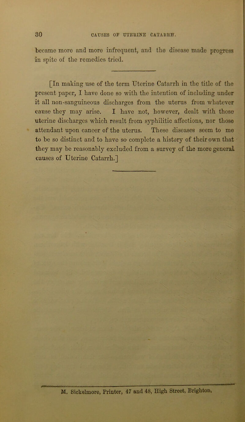 becarao more and more infrequent, and the disease made progress in spite of the remedies tried. [In making use of the term Uterine Catarrh in the title of the present paper, I have done so with the intention of including under it all non-sanguineous discharges from the uterus from whatever cause they may arise. I have not, however, dealt with those uterine discharges which result from syphilitic affections, nor those attendant upon cancer of the uterus. These diseases seem to me to he so distinct and to have so complete a history of their own that they may he reasonably excluded from a survey of the more general causes of Uterine Catarrh.] M. Sickelmore, Printer, 47 and 48, High Street, Brighton,