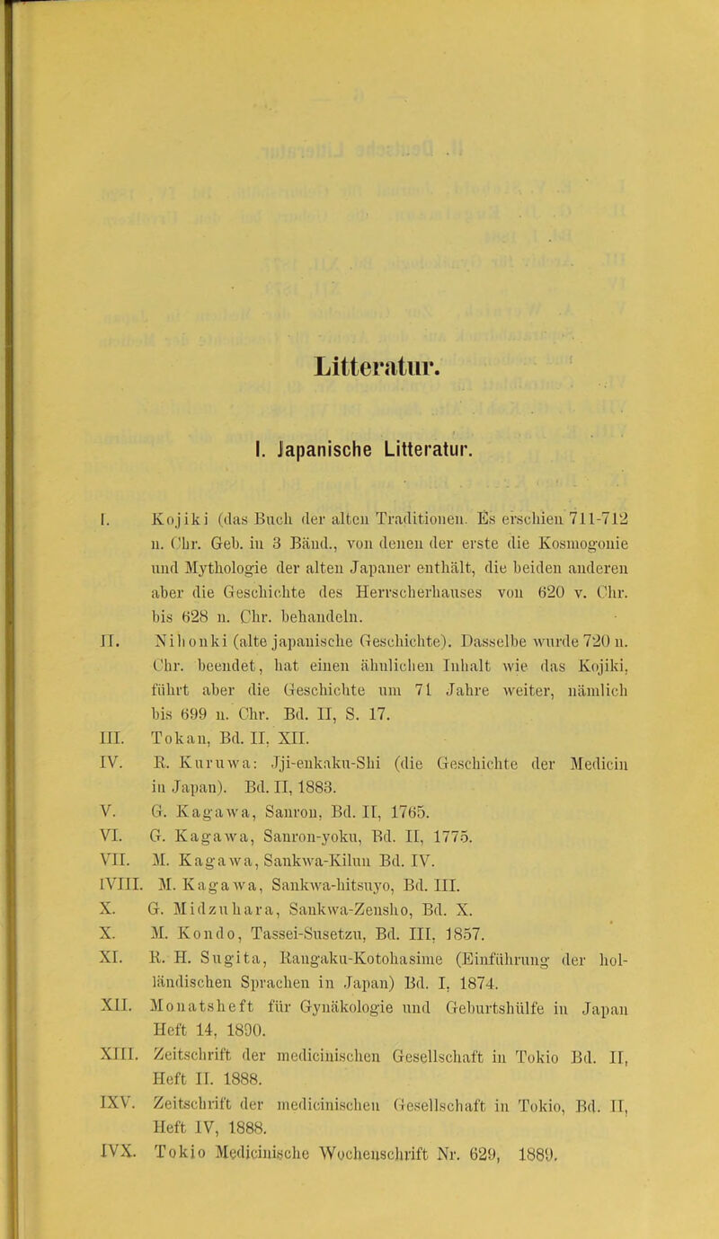 Litteratür I. Japanische Litteratür. I. Kojiki (das Buch der alten Traditionen. Es erschien 711-712 n. Ohr. Geh. in 3 Bänd., von denen der erste die Kosniogonie und Mythologie der alten Japaner enthält, die beiden anderen aber die Geschichte des Herrscherhauses von 620 v. Ohr. bis 628 n. Chr. behandeln. II. Nihonki (alte japanische Geschichte). Dasselbe wurde 720 n. Ohr. beendet, hat einen ähnlichen Inhalt wie das Kojiki, führt aber die Geschichte um 71 Jahre weiter, nämlich bis 699 n. Chr. Bd. II, S. 17. III. Tokan, Bd. II, XII. IV. R. Kuruwa: Jji-enkaku-Shi (die Geschichte der Medicin in Japan). Bd. II, 1883. V. G. Kagawa, Sanron, Bd. II, 1765. VI. G. Kagawa, Sanron-yoku, Bd. II, 1775. VII. M. Kagawa, Sankwa-Kilun Bd. IV. IVIII. M. Kagawa, Sankwa-hitsuyo, Bd. III. X. G. Midzuhara, Sankwa-Zensho, Bd. X. X. M. Kondo, Tassei-Susetzu, Bd. III, 1857. XI. R. H. Sugita, Rangaku-Kotohasime (Einführung der hol- ländischen Sprachen in Japan) Bd. I, 1874. XII. Monatsheft für Gynäkologie und Geburtshülfe in Japan Heft 14, 1890. XIII. Zeitschrift der medicinischen Gesellschaft in Tokio Bd. II, Heft II. 1888. IXV. Zeitschrift der medicinischen Gesellschaft in Tokio, Bd. IT, Heft IV, 1888. IVX. Tokio Medicinischc Wochenschrift Nr. 629, 1889.