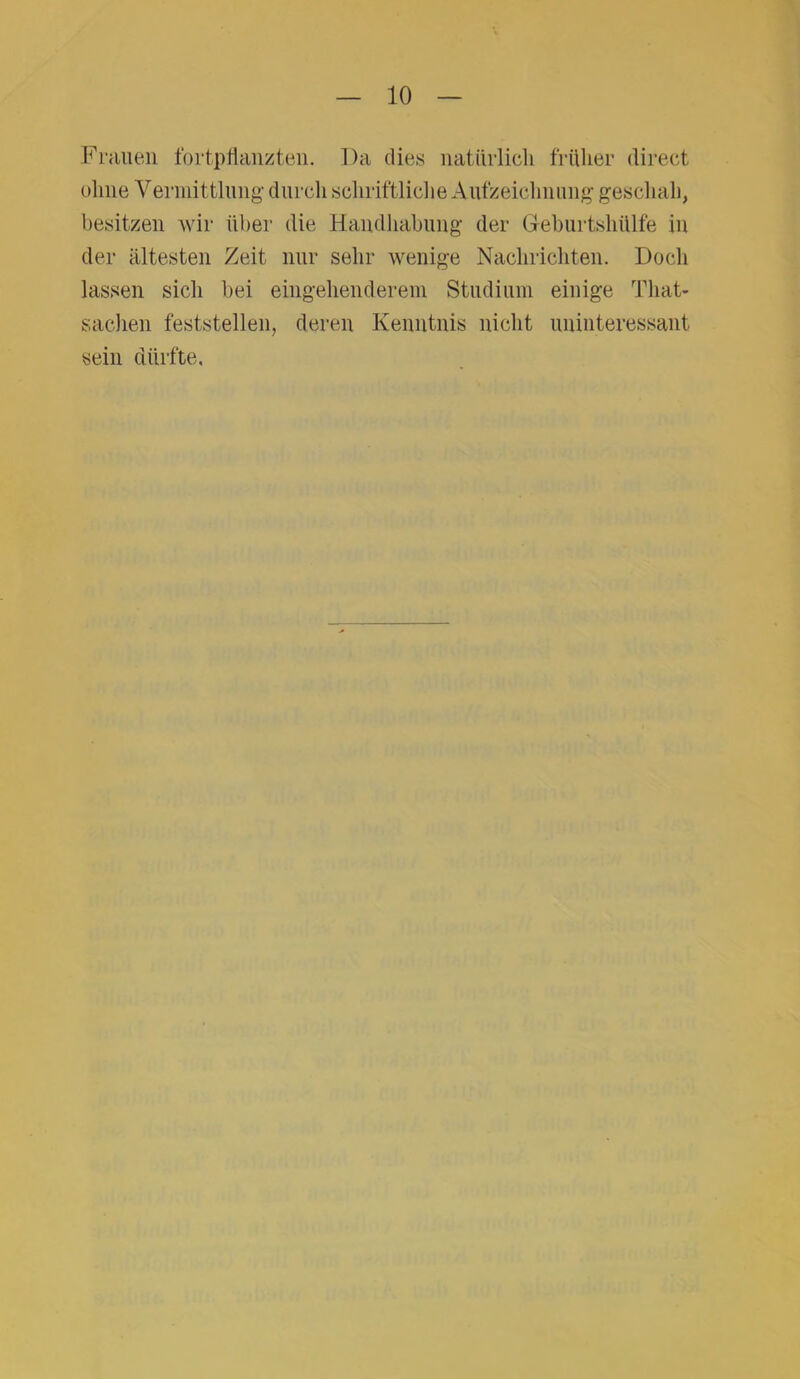 Frauen fort pflanzten. Da dies natürlich früher direct ohne Vermittlung durch schriftliche Aufzeichnung geschah, besitzen wir über die Handhabung der Geburtshülfe in der ältesten Zeit nur sehr wenige Nachrichten. Docli lassen sich bei eingehenderem Studium einige That- sachen feststellen, deren Kenntnis nicht uninteressant sein dürfte.