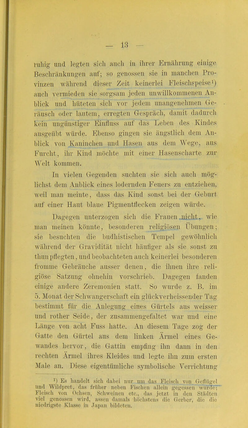 l'uliig' und legten sich auch in ihrer Ernährung einige Beschränkungen auf; so genossen sie in manchen Pro- vinzen während dieser Zeit keinerlei Fleischspeise1) auch vermieden sie sorgsam jeden unwillkommenen An- blick und hüteten sich vor jedem unangenehmen Ge- räusch oder lautem, erregten Gespräch, damit dadurch kein ungünstiger Einfluss auf das Leben des Kindes ausgeübt würde. Ebenso gingen sie ängstlich dem An- blick von Kaninchen und Hasen aus dem Wege, aus Furcht, ihr Kind möchte mit einer Hasenscharte zur Welt kommen. In vielen Gegenden suchten sie sich auch mög- lichst dem Anblick eines lodernden Feuers zu entziehen, weil man meinte, dass das Kind sonst bei der Geburt auf einer Haut blaue Pigmentflecken zeigen würde. Dagegen unterzogen sich die Frauen .„nicht, wie man meinen könnte, besonderen religiösen Übungen; sie besuchten die budhistischen Tempel gewöhnlich während der Gravidität nicht häufiger als sie sonst zu thun pflegten, und beobachteten auch keinerlei besonderen fromme Gebräuche ausser denen, die ihnen ihre reli- giöse Satzung ohnehin vorschrieb. Dagegen fanden einige andere Zeremonien statt. So wurde z. B. im 5. Monat der Schwangerschaft ein glückverheissender Tag bestimmt für die Anlegung eines Gürtels aus weisser und rotlier Seide, der zusammengefaltet war und eine Länge von acht Fuss hatte. An diesem Tage zog der Gatte den Gürtel aus dem linken Ärmel eines Ge- wandes hervor, die Gattin empfing ihn dann in den rechten Ärmel ihres Kleides und legte ihn zum ersten Male an. Diese eigentümliche symbolische Verrichtung x) Es handelt sich dabei nur um das Fleisch von Geflügel und Wildpret, das früher neben Fischen allein gegessen wurde; Fleisch von Ochsen, Schweinen etc., das jetzt in den Städten viel genossen wird, assen damals höchstens die Gerber, die die niedrigste Klasse in Japan bildeten.