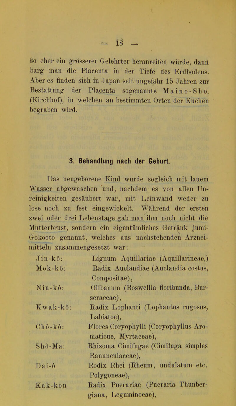 So eher ein grösserer Gelehrter heranreifen würde, dann barg man die Placenta in der Tiefe des Erdbodens. Aber es finden sich in Japan seit ungefähr 15 Jahren zur Bestattung der Placenta sogenannte Maino-Sho, (Kirchhof), in welchen an bestimmten Orten der Kuchen begraben wird. 3. Behandlung nach der Geburt. Das neugeborene Kind wurde sogleich mit lauem Wasser abgewaschen Tmd, nachdem es von allen Un- reinigkeiten gesäubert war, mit Leinwand weder zu lose noch zu fest eingewickelt. Während der ersten zwei oder drei Lebenstage gab man ihm noch nicht die Mutterbrust, sondern ein eigentümliches Getränk jumi- Gokooto genannt, welches aus nachstehenden Arznei- mitteln zusammengesetzt war: Jin-kö: Lignum Aquillariae (Aquillarineae,) Mok-kö: Radix Auclandiae (Auclandia costus, Compositae), Niu-kö: Olibanum (Boswellia floribunda, Bur- seraceae), Kwak-kö: Radix Lophanti (Lophantus rugosus, Labiatoe), Chö-kö: Flores Coryophylli (Coryophyllus Aro- maticue, Myrtaceae), Shö-Ma: Rhizoma Cimifugae (Cimifuga simples Ranunculaceae), Dai-ö Rodix Rliei (Rheum, imdulatum etc. Polygoneae), Kak-kon Radix Puerarfae (Pueraria Thunber- giana, Leguminoeae),