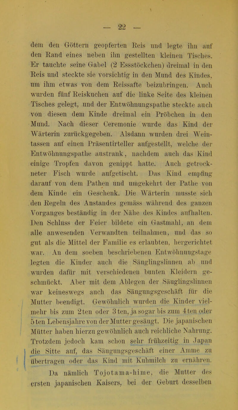 dem den Göttern geopferten Reis und legte ihn auf den Rand eines neben ihn gestellten kleinen Tisches. Er tauchte seine Gabel (2 Essstöckchen) dreimal in den Reis und steckte sie vorsichtig in den Mund des Kindes, um ihm etwas von dem Reissafte beizubringen. Auch wurden fünf Reiskuchen auf die linke Seite des kleinen Tisches gelegt, und der Entwöhnungspathe steckte auch von diesen dem Kinde dreimal ein Pröbchen in den Mund. Nach dieser Ceremonie wurde das Kind der Wärterin zurückgegeben. Alsdann wurden drei Wein- tassen auf einen Präsentirteller aufgestellt, welche der Entwöhnungspathe austrank, nachdem auch das Kind einige Tropfen davon genippt hatte. Auch getrock- neter Fisch wurde aufgetischt. Das Kind empfing darauf von dem Pathen und umgekehrt der Patlie von dem Kinde ein Geschenk. Die Wärterin musste sich den Regeln des Anstandes gemäss während des ganzen Vorganges beständig in der Nähe des Kindes auf halten. Den Schluss der Feier bildete ein Gastmahl, an dem alle anwesenden Verwandten teilnalnnen, und das so gut als die Mittel der Familie es erlaubten, hergerichtet war. An dem soeben beschriebenen Entwöhnungstage legten die Kinder auch die Säuglingslinnen ab und wurden dafür mit verschiedenen bunten Kleidern ge- schmückt. Aber mit dem Ablegen der Säuglingslinnen war keineswegs auch das Säugungsgeschäft für die Mutter beendigt. Gewöhnlich wurden die Kinder viel- mehr bis zum 2 teil oder 3 ten, ja sogar bis zum 4 teil oder 5 ten Lebensjahre von der Mutter gesäugt. Die japanischen Mütter haben hierzu gewöhnlich auch reichliche Nahrung. Trotzdem jedoch kam schon sehr frühzeitig in Japan die Sitte auf, das Säugungsgeschäft einer Amme zu übertragen oder das Kind mit Kuhmilch zu ernähren. Da nämlich Tojotama-hime, die Mutter des ersten japanischen Kaisers, bei der Geburt desselben