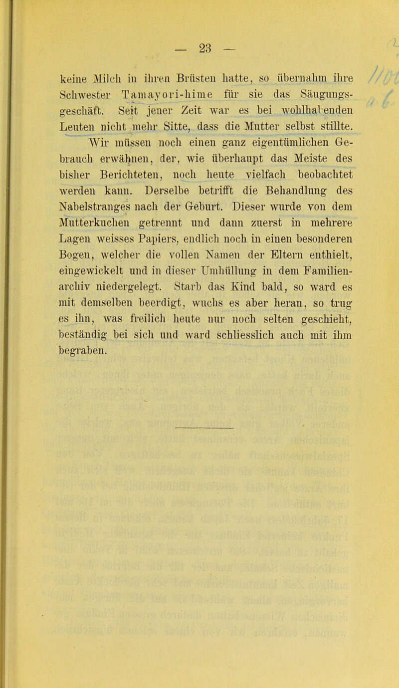 keine Milch in ihren Brüsten hatte, so übernahm ihre Schwester Tamayori-hime für sie das Säugungs- geschäft. Seit jener Zeit war es bei wohlhabenden Leuten nicht mehr Sitte, dass die Mutter selbst stillte. Wir müssen noch einen ganz eigentümlichen Ge- brauch erwähnen, der, wie überhaupt das Meiste des bisher Berichteten, noch heute vielfach beobachtet werden kann. Derselbe betrifft die Behandlung des Nabelstranges nach der Geburt. Dieser wurde von dem Mutterkuchen getrennt und dann zuerst in mehrere Lagen weisses Papiers, endlich noch in einen besonderen Bogen, welcher die vollen Namen der Eltern enthielt, eingewickelt und in dieser Umhüllung in dem Familien- archiv niedergelegt. Starb das Kind bald, so ward es mit demselben beerdigt, wuchs es aber heran, so trug es ihn, was freilich heute nur noch selten geschieht, beständig bei sich und ward schliesslich auch mit ihm begraben.