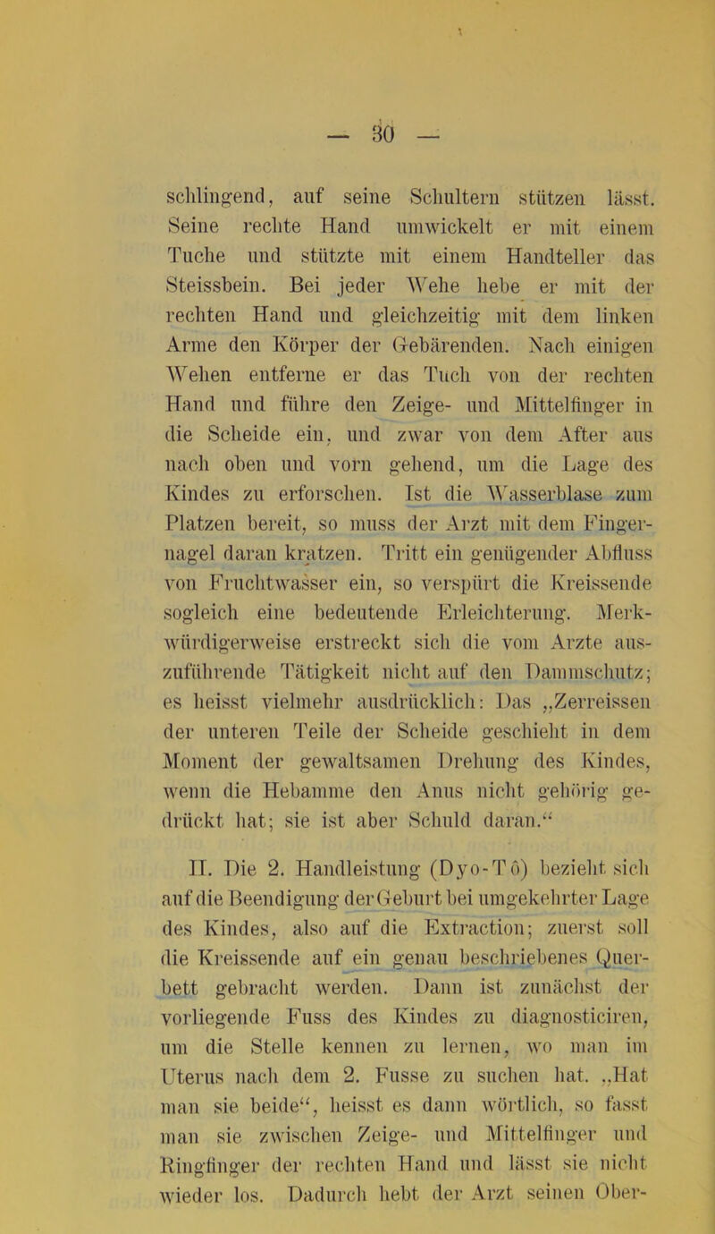 schlingend, auf seine Schultern stützen lässt. Seine rechte Hand umwickelt er mit einem Tuche und stützte mit einem Handteller das Steissbein. Bei jeder Wehe hebe er mit der rechten Hand und gleichzeitig mit dem linken Arme den Körper der Gebärenden. Nach einigen Wehen entferne er das Tuch von der rechten Hand und führe den Zeige- und Mittelfinger in die Scheide ein, und zwar von dem After aus nach oben und vorn gellend, um die Lage des Kindes zu erforschen. Ist die Wasserblase zum Platzen bereit, so muss der Arzt mit dem Finger- nagel daran kratzen. Tritt ein genügender Abfluss von Fruchtwasser ein, so verspürt die Kreissende sogleich eine bedeutende Erleichterung. Merk- würdigerweise erstreckt sich die vom Arzte aus- zuführende Tätigkeit nicht auf den Dammschutz; es heisst vielmehr ausdrücklich: Das „Zerreissen der unteren Teile der Scheide geschieht in dem Moment der gewaltsamen Drehung des Kindes, wenn die Hebamme den Anus nicht gehörig ge- drückt hat; sie ist aber Schuld daran.“ II. Die 2. Handleistung (Dyo-Tö) bezieht sich auf die Beendigung der Geburt bei umgekehrter Lage des Kindes, also auf die Extraction; zuerst soll die Kreissende auf ein genau beschriebenes Quer- bett gebracht werden. Dann ist zunächst der vorliegende Fuss des Kindes zu diagnosticiren, um die Stelle kennen zu lernen, wo man im Uterus nach dem 2. Fusse zu suchen hat. „Hat man sie beide“, heisst es dann wörtlich, so fasst man sie zwischen Zeige- und Mittelfinger und Ringfinger der rechten Hand und lässt sie nicht wieder los. Dadurch hebt der Arzt seinen Ober-