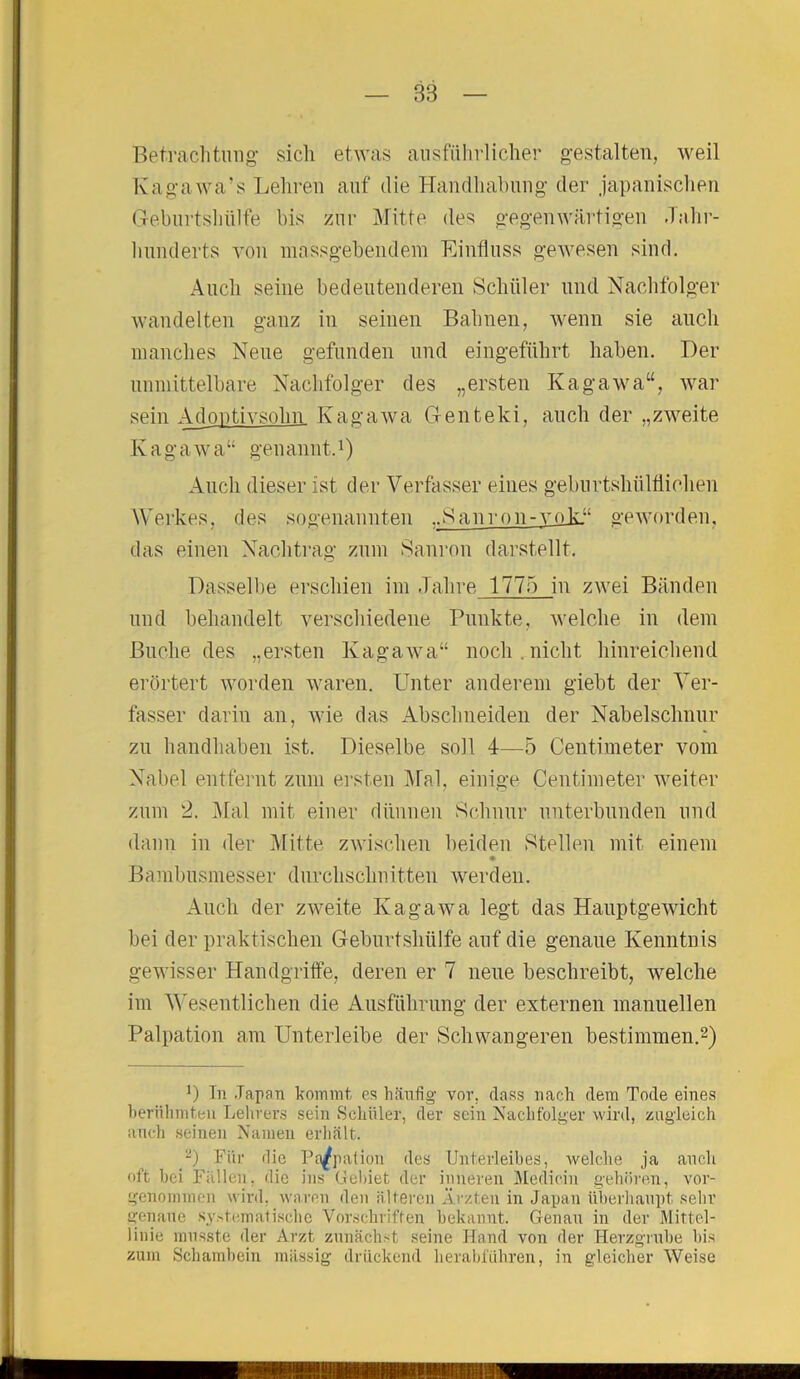 Betrachtung sich etwas ausführlicher gestalten, weil Kagawa’s Lehren auf die Handhabung der japanischen Geburtshülfe bis zur Mitte des gegenwärtigen Jahr- hunderts von massgebendem Einfluss gewesen sind. Auch seine bedeutenderen Schüler und Nachfolger wandelten ganz in seinen Bahnen, wenn sie auch manches Neue gefunden und eingeführt haben. Der unmittelbare Nachfolger des „ersten Kagawa“, war sein Adoptivsohn Kagawa Genteki, auch der „zweite Iv a g a w a“ genannt.1) Auch dieser ist der Verfasser eines geburtshilflichen Werkes, des sogenannten ..Sanron-vok.“ geworden, das einen Nachtrag zum Sanron darstellt. Dasselbe erschien im Jahre 1775 in zwei Bänden und behandelt verschiedene Punkte, welche in dem Buche des „ersten Kagawa“ noch.nicht hinreichend erörtert worden waren. Unter anderem giebt der Ver- fasser darin an, wie das Abschneiden der Nabelschnur zu handhaben ist. Dieselbe soll 4—5 Centimeter vom Nabel entfernt zum ersten Mal, einige Centimeter weiter zum 2. Mal mit einer dünnen Schnur unterbunden und dann in der Mitte zwischen beiden Stellen mit einem Bambusmesser durchschnitten werden. Auch der zweite Kagawa legt das Hauptgewicht hei der praktischen Geburtshülfe auf die genaue Kenntnis gewisser Handgriffe, deren er 7 neue beschreibt, welche im Wesentlichen die Ausführung der externen manuellen Palpation am Unterleibe der Schwangeren bestimmen.2) ]) Tn Japan kommt es häufig vor. dass nach dem Tode eines berühmten Lehrers sein Schüler, der sein Nachfolger wird, zugleich auch seinen Namen erhält. 2) Für die Palpation des Unterleibes, welche ja auch oft bei Fällen, die ins Gebiet der inneren Medioin gehören, vor- genommen wird, waren den älteren Ärzten in Japan überhaupt sehr genaue systematische Vorschriften bekannt. Genau in der Mittel- linie musste der Arzt zunächst seine Hand von der Herzgrube bis zum Schambein massig drückend herabführen, in gleicher Weise