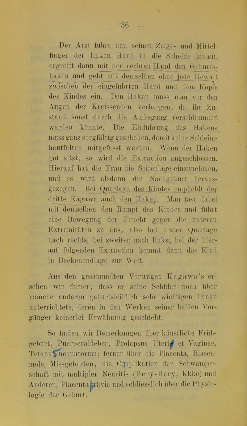 Der Arzt führt nun seinen Zeige- und Mittel- finger der linken Hand in die Scheide hinauf, ergreift dann mit der rechten Hand den Geburts- haken und geht mit demselben ohne .jede Gewalt zwiscl^^ rten Hand und dem Kopfe des Kindes ein. Den Haken muss man vor den Augen der Kreissenden verbergen, da ihr Zu- stand sonst durch die Aufregung verschlimmert werden könnte. Die Einführung des Hakens muss ganz sorgfältig geschehen, damitkeine Schleim- hautfalten mitgefasst werden. Wenn der Haken gut sitzt, so wird die Extraction angeschlossen. Hierauf hat die Frau die Seitenlage einzunehmen, und es wird alsdann die Nachgeburt heraus- gezogen. Bei Querlage des Kindes empfiehlt dey dritte Kagawa auch den Hakep. Man fast dabei mit demselben den Rumpf des Kindes und führt eine Bewegung der Frucht gegen die unteren Extremitäten zu aus, also bei erster Querlage nach rechts, bei zweiter nach links-, bei der hier- auf folgenden Extraction kommt dann das Kind in Beckenendlage zur Welt, Aus den gesammelten Vorträgen Ivagawa’s er- sehen wir ferner, dass er seine Schüler noch über manche anderen gebnrtshülflich sehr wichtigen Dinge unterrichtete, deren in den Werken seiner beiden Vor- gänger keinerlei Erwähnung geschieht. So finden wir Bemerkungen über künstliche Früh- geburt, Puerperalfieber, Prolapsus Uteri| et Vaginae, TetanufSnieonatorum; ferner über die Placenta, Blasen- mole, Missgeburten, die Ctjuplikation der Schwanger- schaft mit multipler Neuritis (Bery-Bery, Kkke) und Anderen, Placenta-trävia und schliesslich über die Physio- logie der Geburt.