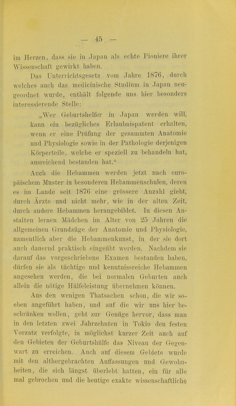 im Herzen. dass sie in Japan als echte Pioniere ihrer Wissenschaft gewirkt haben. Das Unterrichtsgesetz vom Jahre 1876, durch welches auch das meöicinische Studium in Japan neu- geordnet wurde, enthält folgende uns hier besonders interessierende Stelle: „Wer Geburtshelfer in Japan werden will, kann ein bezügliches Erlaubnispatent erhalten, wenn er eine Prüfung der gesummten Anatomie und Physiologie sowie in der Pathologie derjenigen Körperteile, welche er speziell zu behandeln hat, ausreichend bestanden hat.“ Auch die Hebammen werden jetzt nach euro- päischem Muster in besonderen Hebammenschulen, deren es im Lande seit 1876 eine grössere Anzahl giebt, durch Ärzte und nicht mehr, wie in der alten Zeit, durch andere Hebammen herangebildet. In diesen An- stalten lernen Mädchen im Alter von 25 Jahren die allgemeinen Grundzüge der Anatomie und Physiologie, namentlich aber die Hebammenkunst, in der sie dort auch dauernd praktisch eingeübt werden. Nachdem sie darauf das vorgeschriebene Examen bestanden haben, dürfen sie als tüchtige und kenntnissreiche Hebammen angesehen werden, die bei normalen Geburten auch allein die nötige Hiilfeleistung übernehmen können. Aus den wenigen Thatsachen schon, die wir so- eben angeführt haben, und auf die wir uns hier be- schränken wollen, geht zur Genüge hervor, dass man in den letzten zwei Jahrzehnten in Tokio den festen Yorzatz verfolgte, in möglichst kurzer Zeit auch auf den Gebieten der Geburtshülfe das Niveau der Geß-en- wart zu erreichen. Auch auf diesem Gebiete wurde mit den althergebrachten Auffassungen und Gewohn- heiten, die sich längst überlebt hatten, ein für alle mal gebrochen und die heutige exakte wissenschaftliche