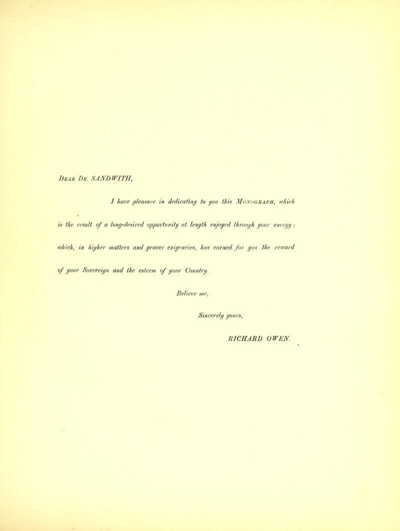 Dear Dr. 8AND WITH, I have pleasure in dedicating to gou this Monograph, which, is the result of a long-desired opportunity at length enjoyed through your energy; which, in higher matters and graver exigencies, has earned for you the reward of your Sovereign and the esteem of your Country. Believe me, Sincerely yours, RICHARD OWEN.