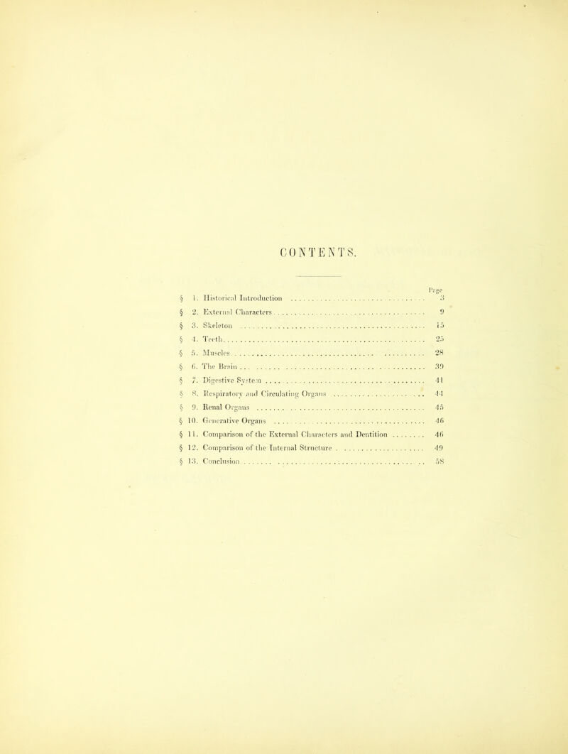 CONTENTS. I’rge § 1. Historical Introduction 3 § 2. External Characters 9 § 3. Skeleton 15 § 4. Teeth 2.5 § .5. Muscles 28 § 6. The Brain 39 § 7. Digestive System 41 § 8. Respiratory and Circulating Organs 44 § 9. Renal Organs 4.5 § 10. Generative Organs 46 § 11. Comparison of the External Characters and Dentition 46 § 12. Comparison of the Internal Structure 49 § 13. Conclusion -. .. 5S