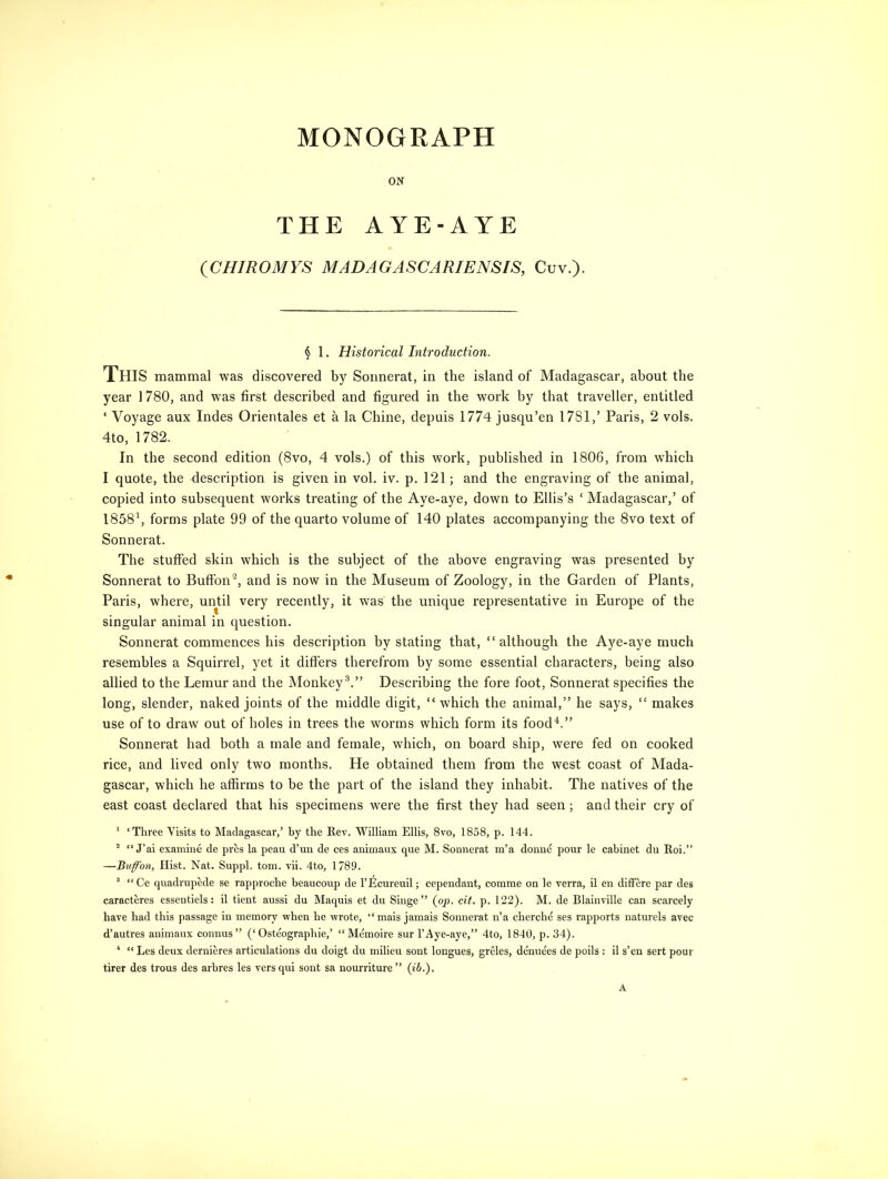 MONOGRAPH ON THE AYE-AYE (CHIROMYS MAD A GASCARIENSIS, Cuv.). § 1. Historical Introduction. This mammal was discovered by Sonnerat, in the island of Madagascar, about the year 1780, and was first described and figured in the work by that traveller, entitled ‘ Voyage aux Indes Orientales et a la Chine, depuis 1774 jusqu’en 1781,’ Paris, 2 vols. 4to, 1782. In the second edition (8vo, 4 vols.) of this work, published in 1806, from which I quote, the description is given in vol. iv. p. 121; and the engraving of the animal, copied into subsequent works treating of the Aye-aye, down to Ellis’s ‘ Madagascar,’ of 18581, forms plate 99 of the quarto volume of 140 plates accompanying the 8vo text of Sonnerat. The stuffed skin which is the subject of the above engraving was presented by Sonnerat to Buffon2, and is now in the Museum of Zoology, in the Garden of Plants, Paris, where, until very recently, it was the unique representative in Europe of the singular animal in question. Sonnerat commences his description by stating that, “although the Aye-aye much resembles a Squirrel, yet it differs therefrom by some essential characters, being also allied to the Lemur and the Monkey3.” Describing the fore foot, Sonnerat specifies the long, slender, naked joints of the middle digit, “which the animal,” he says, “ makes use of to draw out of holes in trees the worms which form its food4.” Sonnerat had both a male and female, which, on board ship, were fed on cooked rice, and lived only two months. He obtained them from the west coast of Mada- gascar, which he affirms to be the part of the island they inhabit. The natives of the east coast declared that his specimens were the first they had seen; and their cry of 1 ‘Three Visits to Madagascar,’ by the Rev. William Ellis, 8vo, 1858, p. 144. 2 “ J’ai examine de pres la peau d’un de ces animaux que M. Sonnerat m’a donne pour le cabinet du Roi.” —Buffon, Hist. Nat. Suppl. tom. vii. 4to, 1789. 3 “Ce quadrupede se rapproche beaucoup de l’Ecureuil; cependant, comme on le verra, il en differe par des caracteres essentiels: il tient aussi du Maquis et du Singe” (op. cit. p. 122). M. de Blainville can scarcely have had this passage in memory when he wrote, “mais jamais Sonnerat n’a cherche ses rapports naturels avec d’autres animaux connus” (‘Osteograpliie,’ “Memoire sur l’Aye-aye,” 4to, 1840, p. 34). 1 “ Les deux dernieres articulations du doigt du milieu sont longues, greles, denuees de poils : il s’en sert pour tirer des trous des arbres les versqui sont sa nourriture” (ib.).