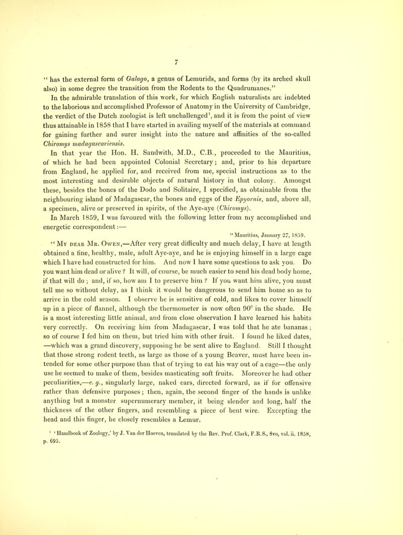 “ has the external form of Galago, a genus of Lemurids, and forms (by its arched skull also) in some degree the transition from the Rodents to the Quadrumanes.” In the admirable translation of this work, for which English naturalists are indebted to the laborious and accomplished Professor of Anatomy in the University of Cambridge, the verdict of the Dutch zoologist is left unchallenged1, and it is from the point of view thus attainable in 1858 that I have started in availing myself of the materials at command for gaining further and surer insight into the nature and affinities of the so-called Chiromys madagascariensis. In that year the Hon, H. Sandwith, M.D., C.B., proceeded to the Mauritius, of which he had been appointed Colonial Secretary; and, prior to his departure from England, he applied for, and received from me, special instructions as to the most interesting and desirable objects of natural history in that colony. Amongst these, besides the bones of the Dodo and Solitaire, I specified, as obtainable from the neighbouring island of Madagascar, the bones and eggs of the Epyornis, and, above all, a specimen, alive or preserved in spirits, of the Aye-aye {Chiromys). In March 1859, I was favoured with the following letter from my accomplished and energetic correspondent:— “Mauritius, January 27, 1859. “ My dear Mr. Owen,—After very great difficulty and much delay, I have at length obtained a tine, healthy, male, adult Aye-aye, and he is enjoying himself in a large cage which I have had constructed for him. And now I have some questions to ask you. Do you want him dead or alive ? It will, of course, be much easier to send his dead body home, if that will do ; and, if so, how am I to preserve him ? If you want him alive, you must tell me so without delay, as I think it would be dangerous to send him home so as to arrive in the cold season. I observe be is sensitive of cold, and likes to cover himself up in a piece of flannel, although the thermometer is now often 90° in the shade. He is a most interesting little animal, and from close observation I have learned his habits very correctly. On receiving him from Madagascar, I was told that he ate bananas ; so of course I fed him on them, but tried him with other fruit. I found he liked dates, —which was a grand discovery, supposing he be sent alive to England. Still I thought that those strong rodent teeth, as large as those of a young Beaver, must have been in- tended for some other purpose than that of trying to eat his way out of a cage—the only use be seemed to make of them, besides masticating soft fruits. Moreover he had other peculiarities,—e. g., singularly large, naked ears, directed forward, as if for offensive rather than defensive purposes; then, again, the second finger of the hands is unlike anything but a monster supernumerary member, it being slender and long, half the thickness of the other fingers, and resembling a piece of bent wire. Excepting the head and this finger, he closely resembles a Lemur. 1 ‘ Handbook of Zoology,’ by J. Van der Iloeven, translated by the Rev. Prof. Clark, F.R.S., 8vo, vol. ii. 1858, p. 695.