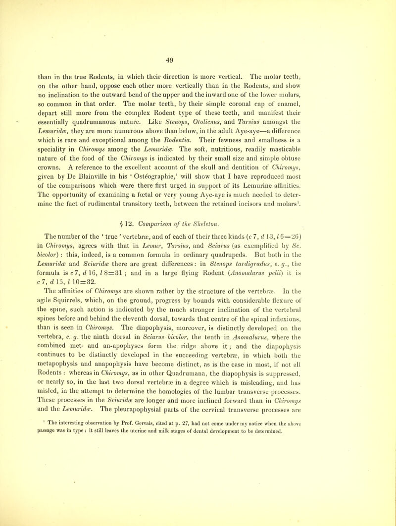 than in the true Rodents, in which their direction is more vertical. The molar teeth, on the other hand, oppose each other more vertically than in the Rodents, and show no inclination to the outward bend of the upper and the inward one of the lower molars, so common in that order. The molar teeth, by their simple coronal cap of enamel, depart still more from the complex Rodent type of these teeth, and manifest their essentially quadrumanous nature. Like Stenops, Otolicnus, and Tarsius amongst the Lemuridce, they are more numerous above than below, in the adult Aye-aye—a difference which is rare and exceptional among the Rodentia. Their fewness and smallness is a speciality in Chiromys among the Lemuridce. The soft, nutritious, readily masticable nature of the food of the Chiromys is indicated by their small size and simple obtuse crowns. A reference to the excellent account of the skull and dentition of Chiromys, given by De Blainville in his ‘ Osteographie,’ will show that I have reproduced most of the comparisons which were there first urged in support of its Lemurine affinities. The opportunity of examining a foetal or very young Aye-aye is much needed to deter- mine the fact of rudimental transitory teeth, between the retained incisors and molars1. § 12. Comparison of the Skeleton. The number of the ‘ true ’ vertebrse, and of each of their three kinds (c 7, d 13, l 6 = 26) in Chiromys, agrees with that in Lemur, Tarsius, and Sciurus (as exemplified by Sc. bicolor) : this, indeed, is a common formula in ordinary quadrupeds. But both in the Lemuridce and Sciuridce there are great differences: in Stenops tardigradus, e.g., the formula is c 7, d 16, l 8=31 ; and in a large dying Rodent (Anomalurus pelii) it is c 7, d 15, l 10 = 32. The affinities of Chiromys are shown rather by the structure of the vertebrae. In the agile Squirrels, which, on the ground, progress by bounds with considerable flexure of the spine, such action is indicated by the much stronger inclination of the vertebral spines before and behind the eleventh dorsal, towards that centre of the spinal inflexions, than is seen in Chiromys. The diapophysis, moreover, is distinctly developed on the vertebra, e. g. the ninth dorsal in Sciurus bicolor, the tenth in Anomalurus, where the combined met- and an-apophyses form the ridge above it; and the diapophysis continues to be distinctly developed in the succeeding vertebrae, in which both the metapopbysis and anapophysis have become distinct, as is the case in most, if not all Rodents : whereas in Chiromys, as in other Quadrumana, the diapophysis is suppressed, or nearly so, in the last two dorsal vertebrse in a degree which is misleading, and has misled, in the attempt to determine the homologies of the lumbar transverse processes. These processes in the Sciuridce are longer and more inclined forward than in Chiromys and the Lemuridce. The pleurapophysial parts of the cervical transverse processes are 1 The interesting observation by Prof. Gervais, cited at p. 27, had not come under my notice when the above passage was in type: it still leaves the uterine and milk stages of dental development to be determined.