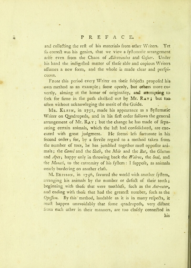 and collecting the reft of his materials from other Writers. Yet fo correct was his genius, that we view a fyftematic arrangement arife even from the Chaos of Aldrovandus and Gcjner. Under his hand the indigefted matter of thefe able and copious Writers affumes a new form, and the whole is made clear and perfpi- cuous. From this period every Writer on thefe fubjeCts propofed his own method as an example; fome openly, but others more co- vertly, aiming at the honor of originality, and attempting to leek for fame in the path chalked out by Mr. Ray ; but too often without acknowleging the merit of the Guide. Mr. Klein, in 1751, made his appearance as a Syftematic Writer on Quadrupeds, and in his firft order follows the general arrangement of Mr. Ray ; but the change he has made of fepa° rating certain animals, which the laft had confolidated, are exe- cuted with great judgment. He feems lels fortunate in his fecond order; for, by a fervile regard to a method taken from the number of toes, he has jumbled together moft oppolite ani- mals ; the Camel and the Sloth, the Mole and the Bat, (he Glutton and Apes-, happy only in throwing back the Walrus, the Seal, and the Manati, to the extremity of his fyftem: 1 fuppofe, as animals nearly bordering on another clafs. M. Brisson, in 1756, favored the world with another fyftem, arranging his animals by the number or defeCt of their teeth; beginning with thofe that were toothlefs, fuch as the Ant-eater, and ending with thofe that had the greateft number, fuch as the Qpofim. By this method, laudable as it is in many refpedls, it muft happen unavoidably that fome quadrupeds, very diftant irom each other in their manners, are too clofely conne&ed in his