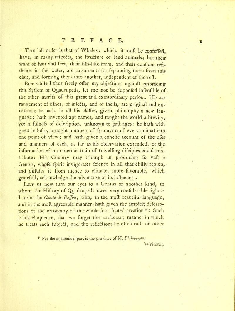 v The laft order is that of Whales: which, it muft be confefled, have, in many refpe&s, the ftru&ure of land animals; but their want of hair and feet, their fifh-like form, and their conflant refi- dence in the water, are arguments for feparating them from this clafs, and forming them into another, independent of the reft. But while I thus freely offer my objections againft embracing this Syftem of Quadrupeds, let me not be fuppofed infenfible of the other merits of this great and extraordinary perfon: His ar- rangement of fifties, of infeCts, and of fhells, are original and ex- cellent ; he hath, in all his clafles, given philofophy a new lan- guage; hath invented apt names, and taught the world a brevity, yet a fulnefs of defcription, unknown to paft ages: he hath with great induftry brought numbers of fynonyms of every animal into one point of view; and hath given a concife account of the ufes and manners of each, as far as his obfervation extended, or the information of a numerous train of travelling difciples could con- tribute : His Country may triumph in producing fo vaft a Genius, whpfe fpirit invigorates fcience in all that chilly region, and diffufes it from thence to climates more favorable, 'which gratefully acknowledge the advantage of its influences. Let us now turn our eyes to a Genius of another kind, to whom the Hiftory of Quadrupeds owes very confiderable lights: I mean the Comte de Buffon, who, in the moft beautiful language, and in the moft agreeable manner, hath given the ampleft defcrip- tions of the ceconomy of the whole four-footed creation * : Such is his eloquence, that we forget the exuberant manner in which he treats each fubjeCt, and the reflections he often cafts on other * For the anatomical partis the province of M. D'Aubenton. W riters ;