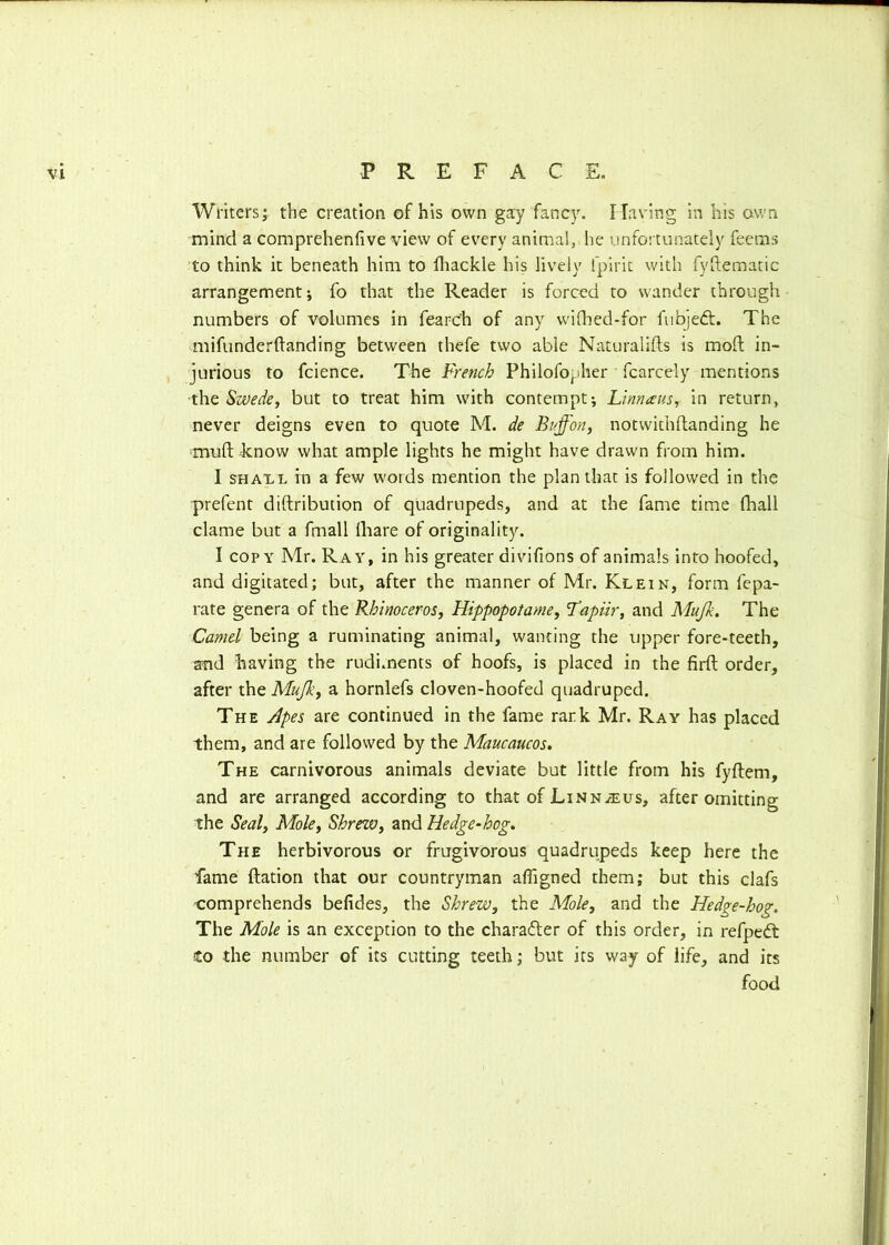 Writers; the creation of his own gay fancy. Having in his own mind a comprehenfive view of every animal, he unfortunately feems to think it beneath him to fhackle his lively fpirit with fyftematic arrangement; fo that the Reader is forced to wander through numbers of volumes in fearc’h of any wifhed-for fubjedt. The mifunderftanding between thefe two able Naturalifts is moll in- jurious to fcience. The French Philofopher fcarcely mentions ■the Swede, but to treat him with contempt; Linn a us, in return, never deigns even to quote M. de Buffon, notwithftanding he nvuft know what ample lights he might have drawn from him. I shat.l in a few words mention the plan that is followed in the prefent diftribution of quadrupeds, and at the fame time fhall clame but a fmall (hare of originality. I copy Mr. Ray, in his greater divifions of animals into hoofed, and digitated; but, after the manner of Mr. Klein, form fepa- rate genera of the Rhinoceros, Hippopotame, Lapiir, and Mujk. The Camel being a ruminating animal, wanting the upper fore-teeth, and having the rudiments of hoofs, is placed in the firft order, after the Mujk, a hornlefs cloven-hoofed quadruped. The Apes are continued in the fame rark Mr. Ray has placed them, and are followed by the Maucaucos. The carnivorous animals deviate but little from his fyftem, and are arranged according to that of Linnaeus, after omitting the Seal, Mole, Shrew, and Hedge-hog. The herbivorous or frugivorous quadrupeds keep here the fame ftation that our countryman affigned them; but this clafs comprehends befides, the Shrew, the Mole, and the Hedge-hog. The Mole is an exception to the character of this order, in refpedt Co the number of its cutting teeth; but its way of life, and its food