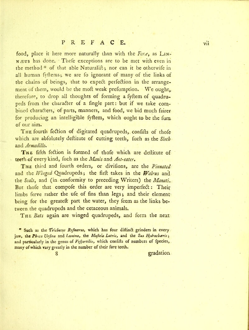 food, place it here more naturally than with the Fera, as Lin- naeus has done. • Thefe exceptions are to be met with even in the method * of that able Naturalifl •, nor can it be otherwife in all human fyftems; we are fo ignorant of many of the links of the chains of beings, that to expert perfection in the arrange- ment of them, would be the mod weak preemption. We ought,, therefore, to drop all thoughts of forming a fyftem of quadru- peds from the character of a Angle part: but if we take com- bined characters, of parts, manners, and food, we bid much fairer for producing an intelligible fyftem, which ought to be the fum of our aim. The fourth feftion of digitated quadrupeds,, con lifts of thofe which are abfolutely deftitute of cutting teeth, fuch as the Sloth and Armadillo. The fifth feCtion is formed of thofe which are deftitute of teeth of every kind, fuch as the Minis and Ant-eater. The third and fourth orders, or divifions, are the Pinnated and the Winged Quadrupeds; the firft takes in the Walrus and the Seals, and (in conformity to preceding Writers) the Manati. But thofe that compofe this order are very imperfeCt: Theif limbs ferve rather the ufe of fins than legs; and their element being for the greateft part the water, they feern as the links be- tween the quadrupeds and the cetaceous animals. The Bats again are winged quadrupeds, and form the next * Such as the 'Trlcbtcus Ro/marus, which has four diftinft grinders in every jaw, the Pboca Ur fin a and Leonina, the Mujiela Lutris, and the Sus Hydrocbaris; and particularly in the genus of Ve/pertilio, which confifts of numbers of fpecies, many of which vary greatly in the number of their fore teeth, 8 gradation