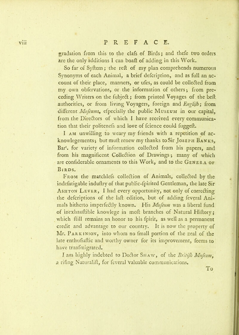 gradation from this to the clafs of Birds; and thefe two orders are the only additions I can boaft of adding in this Work. So far of Syftem; the reft of my plan comprehends numerous Synonyms of each Animal, a brief defcription, and as full an ac- count of their place, manners, or ufes, as could be collated from my own obfervations, or the information of others; from pre- ceding Writers on the fubjet; from printed Voyages of the beft authorities, or from living Voyagers, foreign and Englijh; from different Mufeums, efpecially the public Museum in our capital, from the Diretors of which I have received every communica- tion that their politenefs and love of fcience could fuggeft. I am unwilling to weary my friends with a repetition of ac- knowlegements; but mull; renew my thanks toSir Joseph Banks, Bar1, for variety of information colleted from his papers, and from his magnificent Colletion of Drawings; many of which are confiderable ornaments to this Work, and to the Genera of Birds. From the matchlefs colletion of Animals, colleted by the indefatigable induftry of that public-fpirited Gentleman, the late Sir Ashton Lever, I had every opportunity, not only of correcting the defcriptions of the laft edition, but of adding feveral Ani- mals hitherto imperfectly known. His Mufeum was a liberal fund of inexhauftible knowlege in moft branches of Natural Hiftory; which ftill remains an honor to his fpirit, as well as a permanent credit and advantage to our country. It is now the property of Mr. Parkinson, into whom no fmall portion of the zeal of the late enthuliaftic and worthy owner for its improvement, feems to have tranfmigrated. I am highly indebted to Doctor Shaw, of the Britijh Mufeum, a rifing Naturalift, for feveral Valuable communications. To