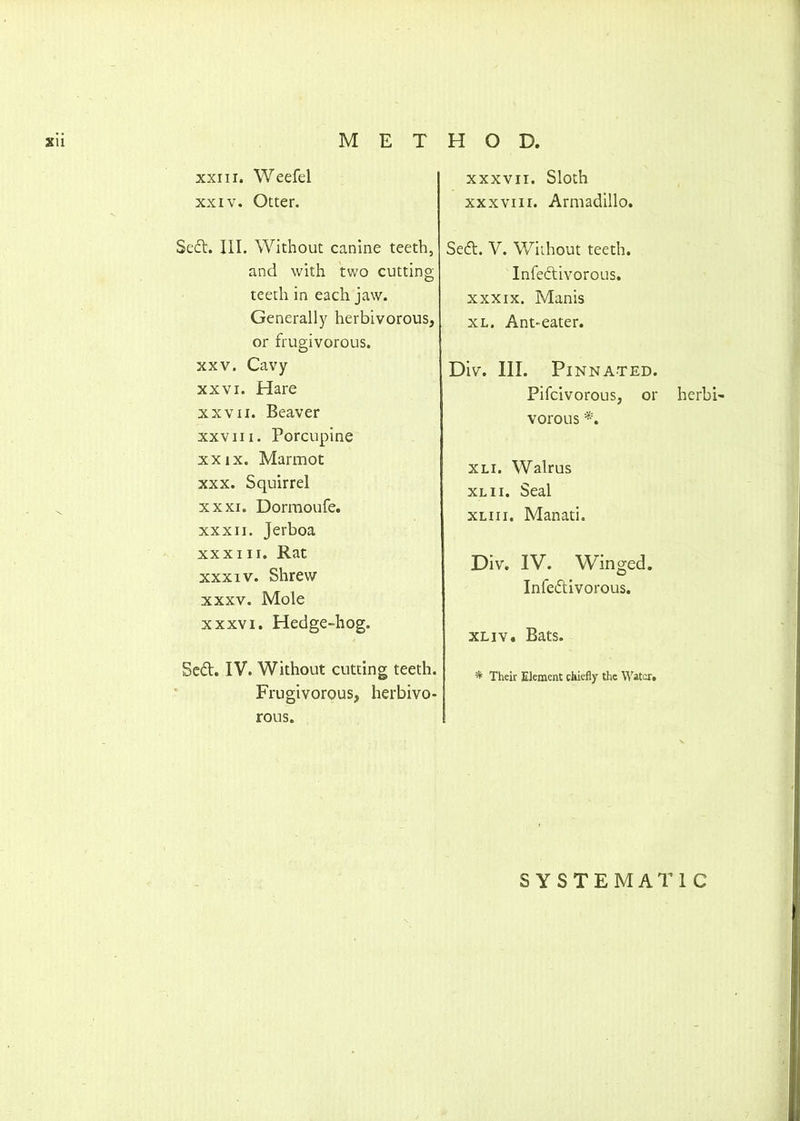 XU METHOD, xxiii. Weefel xxiv. Otter. Sect. III. Without canine teeth, and with two cutting teeth in each jaw. Generally herbivorous, or frugivorous. xxv. Cavy xxvi. Hare xxvii. Beaver xxviii. Porcupine xxix. Marmot xxx. Squirrel xxxi. Dormoufe. xxxii. Jerboa xxxiii. Rat xxxiv. Shrew xxxv. Mole xxxvi. Hedge-hog. Se&. IV. Without cutting teeth. Frugivorous, herbivo- rous. xxxvii. Sloth xxxviii. Armadillo. Secft. V. Without teeth. Infe&tivorous. xxxix. Manis xl. Ant-eater. Div. III. Pinnated. Pifcivorous, or herbi- vorous *, xli. Walrus xl 11. Seal xliii. Manati. Div. IV. Winged. Infedtivorous. xliv. Bats. * Their Element chiefly the Water. SYSTEMATIC