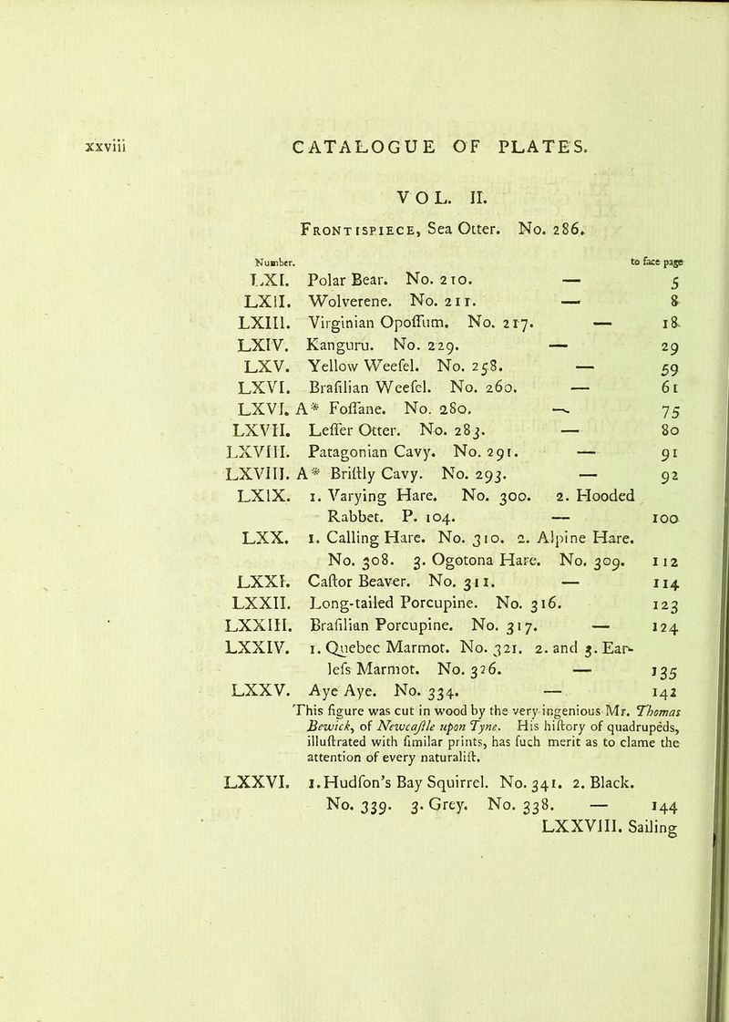 VOL. II. Frontispiece, Sea Otter. No. 286*. Number. to face page LXI. Polar Bear. No. 210. — 5 LXil. Wolverene. No. 211. —> 8 LXII1. Virginian Opoffum. No. 217. — 18. LXIV. Kanguru. No. 229. — 29 LXV. Yellow Weefel. No. 258. — 59 LXVI. Brafilian Weefel. No. 260. — 61 LXVI. A* Foflane. No. 280. — 75 LXV 11. Leffer Otter. No. 283. — 80 LXVIII. Patagonian Cavy. No. 291. — 91 LXVIII. A* Bridly Cavy. No. 293. — 92 LX IX. 1. Varying Hare. No. 300. 2. Hooded Rabbet. P. 104. —- 100 LXX. 1. Calling Hare. No. 310. 2. Alpine Hare. No. 308. 3. Ogotona Hare. No. 309. 112 LXXI. Caftor Beaver. No. 311, — 114 LXXII. Long-tailed Porcupine. No. 316. 123 LXX1II. Brafilian Porcupine. No. 317. — 124 LXXIV. 1. Quebec Marmot. No. 321. 2.and3.Ean- lefs Marmot. No. 326. — j 35 LXXV. Aye Aye. No. 334. — 142 This figure was cut in wood by the very ingenious Mr. Thomas Bewick, of NeivcajUe upon Tyne. His hiftory of quadrupeds, illuftrated with fimilar prints, has fuch merit as to clame the attention of every naturalift. LXXVI. i.Hudfon’s Bay Squirrel. No. 341. 2. Black. No. 339. 3. Grey. No. 338. — 144 LXXVIII. Sailing