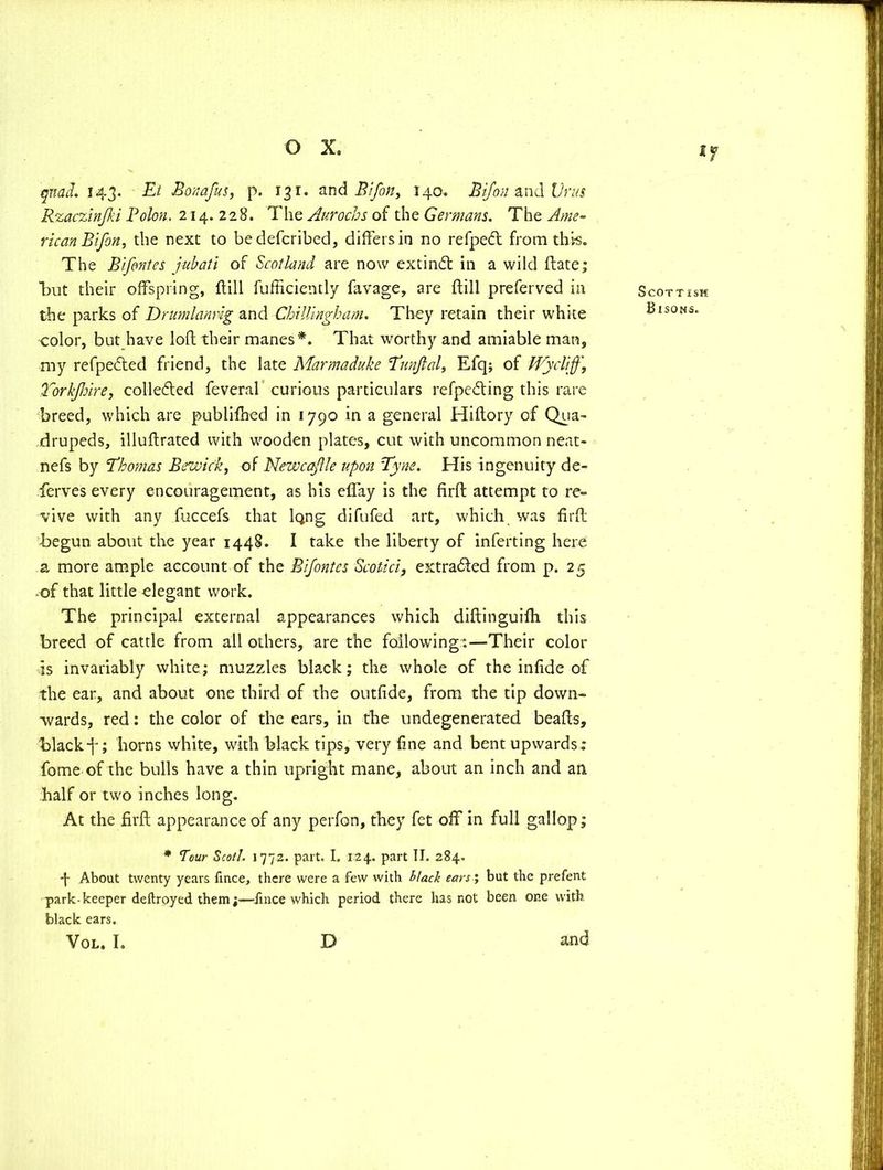 quad. 143. El Bonafus, p. 13 r. and Bifon, 140. Bifon and Urns Rzaczinjki Bolon, 214. 228. The Aurochs of the Germans. The Ame- rican Bifon, the next to bedefcribed, differs in no refpeft from this. The Bifontes jubati of Scotland are now extindt in a wild (late; Tut their offspring, flill fufficiently favage, are ftill preferved in the parks of Drumlanrig and Chilling}} am. They retain their white color, but have loll their manes*. That worthy and amiable man, my refpected friend, the late Marmaduhe Tunjlal, Efq; of tVycliff\ Torffhire, collefted feveral curious particulars refpedting this rare breed, which are publifhed in 1790 in a general Hiftory of Qua- drupeds, illuftrated with wooden plates, cut with uncommon neat- nefs by Thomas Bewick, of NewcaJUe upon Tyne. His ingenuity de- ferves every encouragement, as his elfay is the firft attempt to re- vive with any fuccefs that iQng difufed art, which was firft begun about the year 1448. I take the liberty of inferting here a more ample account of the Bifontes Scotici, extracted from p. 25 ■of that little elegant work. The principal external appearances which diftinguilh this breed of cattle from all others, are the following:—Their color is invariably white; muzzles black; the whole of the infide of the ear, and about one third of the outfide, from the tip down- wards, red: the color of the ears, in the undegenerated beafts, black-j-; horns white, with black tips, very line and bent upwards; fome of the bulls have a thin upright mane, about an inch and an half or two inches long. At the firft appearance of any perfon, they fet off in full gallop; * Tour Scot!. 1772. part. I. 124. part II. 284. *j- About twenty years fmce, there were a few with black ears ', but the prefent park-keeper deftroyed them;—fmce which period there has not been one with black ears. VOL. I. D and