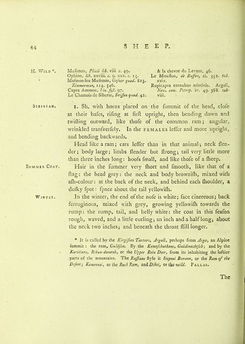 44 H. Wild*. SlBIRIAN. Summer Coat. Winter, 8 II E E P. Mufimon, Plinii lib. viii. c. 49. & la chevre du Levant, 46. Ophion, lib. xxviii. c. 9. xxx. c. 15. Le Mouflon, de Euffon, xi. 352. fab. Mufmon feu Mufimon, Geftier quad. 823. xxix. Zimmerman. 114. 546. Rupicapra cornubus arietinis. Argali, Capra Ammon, lin.Jyjl. 97. Nov. com. Petrop. iv. 49. 388. tab■ Le Chamois de Siberie, Brijjfon <puad. 42. viii. i. Sh. with horns placed on the fummit of the head, clofe at their bafes, riling at firft upright, then bending down and twilling outward, like thofe of the common ram; angular- wrinkled tranfverfely. In the females lefler and more upright, and bending backwards. Plead like a ram; ears lefler than in that animal-, neck fl'en- der; body large; limbs flender but ftrong-, tail very little more than three inches long: hoofs fmall, and like thofe of a fheep. Plair in the furnmer very fhort and fmooth, like that of a flag: the head grey: the neck and body brownifh, mixed with afh-colour: at the back of the neck, and behind each flioulder, a dulky fpot: fpace about the tail yellowilh. In the winter, the end of the nofe is white; face cinereous; back ferruginous, mixed with grey, growing yellovvifh towards the rump: the rump, tail, and belly white: the coat in this feafon rough, waved, and a little curling; an inch and a half long; about the neck two inches; and beneath the throat Hill longer. * It is called by the Kirgijlan Tartars, Argali, perhaps from Arga, an Alpine fummit: the ram, Guldfia. By the Kamtfcbatkans, Goddinachlfcb; and by the Kuritians, Rikun-donotob, or the Upper Rein Deer, from its inhabiting the loftier parts of the mountains. The Ruffians ftyle it Stepnoi Barann, or the Ram of the Dfert; Kamemoi, orth& Rock Ram, andDikoi, or the wild. Pallas. The