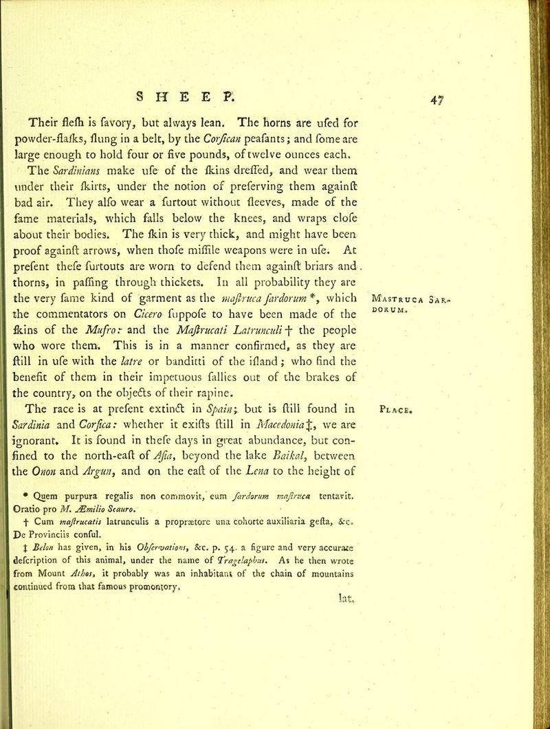 Their flelh is favory, but always lean. The horns are ufed for powder-fialks, flung in a belt, by the Corfican peafants; and fome are large enough to hold four or five pounds, of twelve ounces each. The Sardinians make ufe of the fkins drefled, and wear them under their fkirts, under the notion of preferving them againft bad air. They alfo wear a furtout without fleeves, made of the fame materials, which falls below the knees, and wraps clofe about their bodies. The flun is very thick, and might have been proof againft arrows, when thofe miffile weapons were in ufe. At prefent thefe furtouts are worn to defend them againft briars and thorns, in palling through thickets. In all probability they are the very fame kind of garment as the majiruca far dor urn *, which the commentators on Cicero fuppofe to have been made of the fkins of the Mufro r and the Mafirucati Latrunculif the people who wore them. This is in a manner confirmed, as they are ftill in ufe with the latre or banditti of the ifland; who find the benefit of them in their impetuous rallies out of the brakes of the country, on the objetfts of their rapine. The race is at prefent extinft: in Spain; but is ftill found in Sardinia and Corfica: whether it exifts ftill in Macedonia£, we are ignorant. It is found in thefe days in great abundance, but con- fined to the north-eaft of Ajia, beyond the lake Baikal, between the Onon and slrgun, and on the eaft of the Lena to the height of • Quern purpura regalis non commovit, eum fardarum majiruca tentavit. Oratio pro M. JEmilio Scauro. f Cum majlrucatis latrunculis a proprtetore una cohorte auxiliaria gefta, Scc. De Provincii9 conful. X Belon has given, in his Obferajations, Sec. p. 54, a figure and very accurate defeription of this animal, under the name of Tragelapbus. As he then wrote from Mount Athes, it probably was an inhabitant of the chain of mountains continued from that famous promontory, Hat, Mastruca 3af>~ dorum. Place.