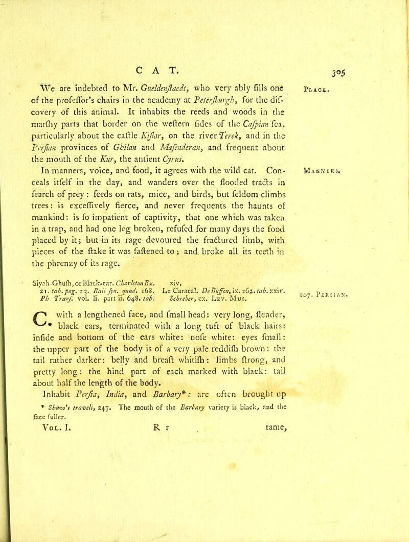 3°5 We are indebted to Mr. Gueldenjiaedt, who very ably fills one of the profeffor’s chairs in the academy at Peterfburgh, for the dif- covery of this animal. It inhabits the reeds and woods in the marfhy parts that border on the weftern fides of the Cafpian fea, particularly about the cafile Kijlar, on the river Terek, and in the Petjian provinces of Gh'tlan and Mafcndsran, and frequent about the mouth of the Kur, the antient Cyrus. In manners, voice, and food, it agrees with the wild cat. Con- ceals itfelf in the day, and wanders over the flooded tracts in fearch of prey : feeds on rats, mice, and birds, but feldom climbs trees: is exceffively fierce, and never frequents the haunts of mankind: is fo impatient of captivity, that one which was taken in a trap, and had one leg broken, refufed for many days the food placed by it; but in its rage devoured the fradtured limb, with pieces of the fiake it was fallened to; and broke all its teeth in the phrenzy of its rage. Siyah-Ghufh, or Black-ear. Chcirleton Ex. xiv, 2 \. tab. pag. 23. Rail fyri. quad. 168. Le Caracal. DeBuffou, ix. 262. tab. Xxiv. Ph Pray. vol. li. part ii. 648. tab. Scbreber, cx. Lev. Mus. /i with a lengthened face, and fmall head: very long, fiender, black ears, terminated with a long tuft of black hairs: infide and bottom of the ears white: nofe white: eyes final 1: the upper part of the body is of a very pale reddifh brown: the tail rather darker: belly and bread whitifh: limbs ftrong, and pretty long: the hind part of each marked with black: tail about half the length of the body. Inhabit Perjia, India, and Barbary*: are often brought up * Shaw's travels, 247. The mouth of the Bariary variety is black, and the face fuller. Vol. I. R r Place. Manners. io’j. Persian. tame.