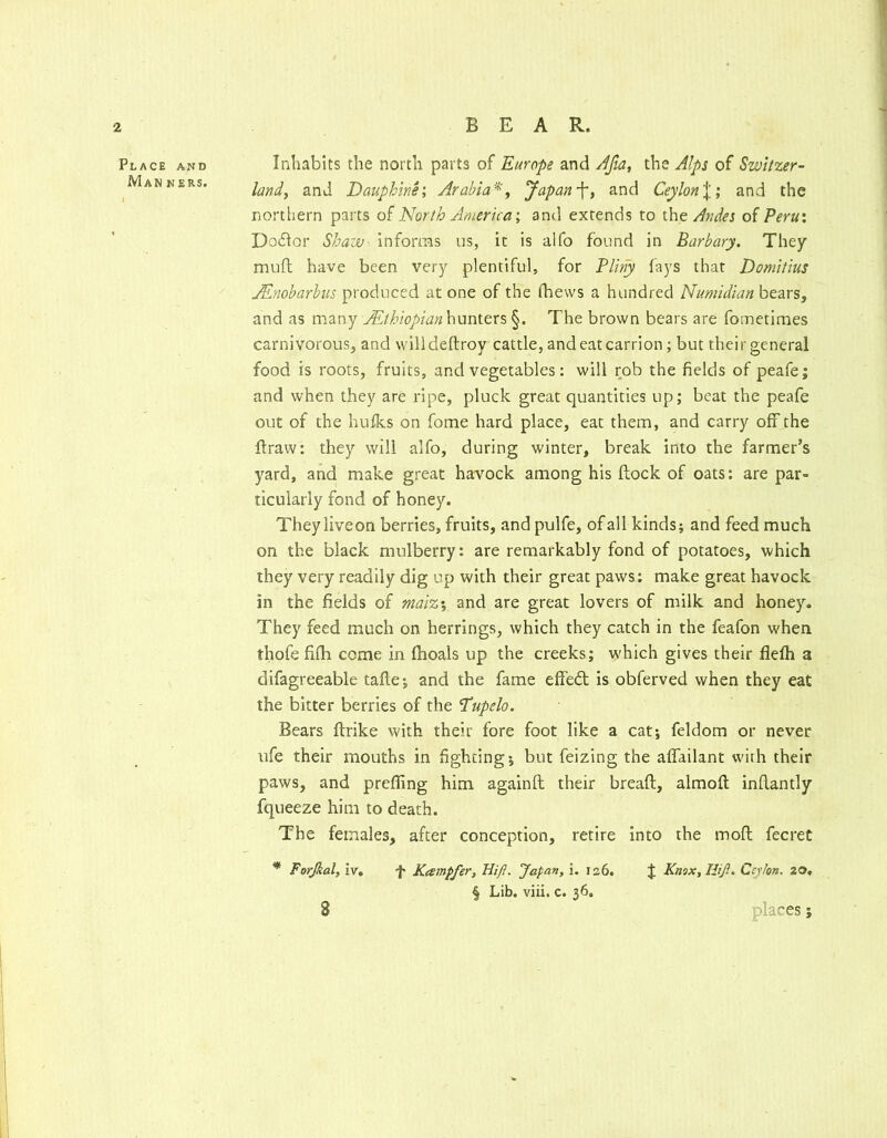 Place and Man ners. Inhabits the north parts of Europe and Jfia, the Alps of Switzer- land, and Dauphine; Arabia'^, Japanand Ceylon%', and the northern parts North America; and extends to the Andes of Peru; Dodlor Shaw^ Informs us, it is alfo found in Barbary, They muft have been very plentiful, for PUry fays that Domitlus Mnobarbus produced at one of the fhews a hundred Numidian bears, and as many ALthiopian\\\xrritx% §. The brown bears are fometimes carnivorous, and willdeftroy cattle, and eat carrion; but theirgeneral food is roots, fruits, and vegetables: will rob the fields of peafe; and when they are ripe, pluck great quantities up; beat the peafe out of the hulks on fome hard place, eat them, and carry off the ftraw: they will alfo, during winter, break into the farmer’s yard, and make great havock among his ftock of oats: are par- ticularly fond of honey. Theyliveon berries, fruits, and pulfe, of all kinds; and feed much on the black mulberry: are remarkably fond of potatoes, which they very readily dig up with their great paws: make great havock in the fields of malz\ and are great lovers of milk and honey. They feed much on herrings, which they catch in the feafon when thofe fifh come in fhoals up the creeks; which gives their flelh a difagreeable tafte; and the fame effed is obferved when they eat the bitter berries of the Tupelo. Bears flrike with their fore foot like a cat; feldom or never ufe their mouths in fighting; but feizing the aflfailant wiih their paws, and prefling him againft their breaft, almofl; inflantly fqueeze him to death. The females, after conception, retire into the mofl fecret * Forfial, iv, f Kampfer, Hi ft. Japan, i, 126. J Kmx,Iiif.. Ceykn. 20, § Lib. viii. c. 36. places;