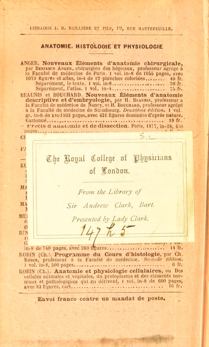 ANATOMIE. HISTOLOOIE ET PHYSIOLOGIE ANGER. Nouveaux £ll6ments d’anatomie chirurgicale, par Benjauin Anger, chirurgien des hopiiaux, professeur agrege k la FacuUe de medecine de Paris, l vol. in-8 de 1055 pages, avee 1079 figures et atlas, in-4 de 12 planches coloriees 40 fr. Separement, letexte. 1 vol. in-8 20 fr. Separement, I’allas. 1 vol. in-4 25 fr. DEA13N1S et BOUCHARD. Nouveaux Elements d'anatomie descriptive et d’embryologie, par H. Beaunis. professeur a la FacuUe de medecine de Nancy, et H. BoucnARi), professeur agrege a la Eacultd de medecine de Strasbourg. Deuxieme Edition. 1 vol. gr. in-8 do xvi-1103 pages,avec 421 figures dessindes d’aprOs nature. Carlonne , 18 fr.' - Jt^recis d auacomie et de dissection. Paris, 1877, in-18, 4.70 C! F/ I I Kl I 1 I Aid 1 1 MA B RlUi ii S' RIN ri C in-8 ROBIN (Ch.t. Programme du Cours d’histologie, par Ch. Robin, professeur a la FacuUe de medecine. Seconde edition. i vol. in-8, 500 pages C fr. ROBIN (Ch.). Anatomie et physiologie cellulaires, ou Des cellules animales et vegetales, du proloplasma et des elements nor- inaux et pathologiques qui.en derivent. t vol. in-8 de COO pages, Evec 83 figures, cart 16 fr.