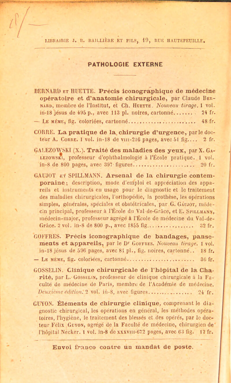 PATHOLOGIE EXTERNE BERNARD et IIUETTE. Precis iconographique de m6decine op6ratoire et d'anatomie chirurgicale, par Claude Beb- NARD, membre de I’Institut, et Ch. Hoette. Nouveau tirage, 1 vol. in-18 jesus de 495 p., avec 113 pi. noires, cartoniie 24 fr. — Le MfiME, llg. colorides, cartonn6 48 fr. CORRE. La pratique de la. chirurgie d’urgence, parle doc- teur A. ConnE. 1 vol. in-18 de vin-2l6 pages, avec51 fig.... 2 fr. GALEZOA^SKI (X.). Trait6 des maladies des yeux, par X. Ga- LEzowsKi, professeur d’oplillialmologie 5 I’Ecole pratique. 1 vol. in-8 de 800 pages, avec 397 figures 20 fr. GAUJOT £T SPILLMANN. Arsenal de la chirurgie contem- poraine; description, mode d’emploi et appreciation des appa- reils el instruments eii usage pour le diagnostic et le traitcment des maladies chirurgicales, I’orlhopedie, la protli6se, les operations simples, g^nerales, speciales et obstelricalcs, par G. Gabjot, mdde- cin principal, professeur a I’Ecole dn Val de-Grace, et E. Sbillmanj^, medecin-major, professeur agrege A I’Ecole de medecine du Val-de- Grace. 2 vol. in-8 de 800 p., avec 1855 fig 32 fr. GOKFRES. Precis iconographique de bandages, panse- ments et appareils^ par le Goffiies. Nouveau tirage. 1 vol. in-18 jesus de 596 pages, avec 81 pi., fig. noires, carlonne.. 18 fr. — Le meme, llg. coloriees, cartonne 36 fr. GOSSELIN. Clinique chirurgicale de I’hopital de la Cha- rit6, par L. Gosselin, professeur de clinique chirurgicale a la Fa- culte de medecine de Paris, membre de I’Academie de medecine. DeuxUme edition. 1 vol. ih-8, avec figures 24 fr. GUYON. Elements de chirurgie clinique, comprenant le dia- gnostic chirurgical, les operations en general, les methodes opera- toires, I’hygiene, le traitement des blessAs et des operes, par le doc- teur Felix Guyon, agrege de la Faculle de medecine, cliirurgion de' I’hopital Necker. 1 vol. in-8 de xxxviii-672 pages, avec 63 fig. 12 fr.