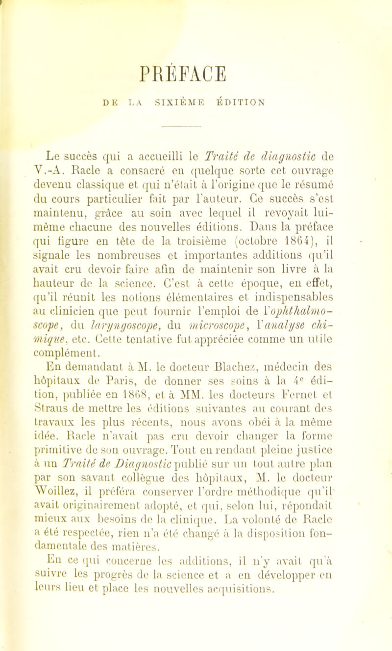 PREFACE DE I.A SIXIEME EDITION Le succes qui a accueilli Ic Traitc cle diagnostic de V.-A. Racle a consacre eii ((uelque sorte cet ouvrago devenu classique et qui n’elail a rorigiue quc le resume du cours particulier flut par rauteur. Ce succes s’esl mainleuu, giAce au soiu avec lequel il revoyait lui- meme chacune des uouvelles editions. Dans la preface qui figure eu t6le do la troisieine (ocLobrc 18G4), il signale les nombreuses et iinportantes additions qu’il avail cru devoir faire afm de maintenir son livre a la hauteur do la science. G’est a cello epoque, eu effel, qu’il reunil les notions eleinentaires el indispcnsables au clinicien que pent lournir I'emploi de {'ophthalmo- scope, du laryngoscope, du microscope, Vanalyse chi- mique, etc. Celte tentative fuLappreciee comine un utile complement. Eu demandant a M. le docteur Blache.';, medocin des hbpitau.x do Paris, de douuer ses soins a la 4® Edi- tion, publiee en 18t)8, et a MM. les docteurs Fernet el Straus de metlre les editions .suivanles au couraut des travaux les plus recents, nous avoirs obei a la inline idee. Bade n’avail pas cru devoir changer la forme primitive de son ouvrago. Tout en reiidanl pleiue justice a uu Traile de Diagnostic \)\\\)Vd' sur un lout autre plan par sou savant collogue des hopilaux, M. le docteur AVoillez, il prefera conserver Fordre melhodifiue qu’il avait originairemeni adojile, et qui, selon lui, repondail mieux aux besoius de la clini([ue. La volonle de Racle a ete respeclee, ricn n’a etc change a la disposition fon- damenlale des malieres. En ce qui concerue les additions, il n'y avait qu'a suivre les progres de la, science et a en develop])er en lours lieu cl place les uouvelles acquisitions.