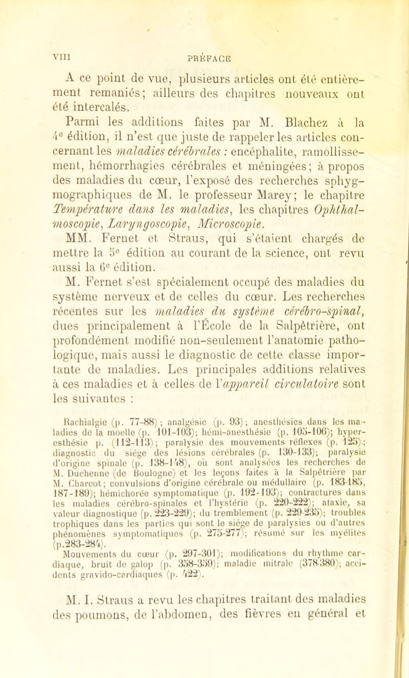A ce point de vue, plusieurs articles ont ete entiere- ment remanies; ailleurs cles chapilros nouvcaux out ct6 intercales. Parmi les additions faites par M. Blacliez a la Edition, il n’est que juste de rappeler les articles con- cernantles maladies cdrebrales : encephalite, ramollisse- ment, hemorrhagies cerebrales et meningees; a propos des maladies dii coeur, I’expose des reclierches sphyg- mographiques de M. le professeur Marey; le chapilre Temperature dans les maladies, les chapitres Oplillial- moscopie, Laryngoscopie, Microscopie. MM. Fernet et Straus, qui s’etaient charges de mettre la Edition au courant de la science, ont revu aussi la 6® edition. M. Fernet .s’est specialenient occup6 des maladies du systeme nerveux et de celles du coeur. Les recherches recentes sur les maladies du systeme cerihro-spinal, dues principalement a I’Ecole do la Salp6triere, out profondement modifie non-seulement I’auatomie patho- logique, mais aussi le diagnostic de cette classe impor- tante de maladies. Les priucipales additions relatives a ces maladies et a celles de Xappareil circulatoire sont les suivautes : Uachialgie ([). 77-S8) ; analesic (p. 93); aneslliusies dans les ma - ladies de la nioelle (p. 101-103); hemi-anestliesie (p. tOo-iOO); liyper- eslhesie p. (112-113); paralysie des mouvements reflexes (p. 12a).; diagnostic du siege des lesions cerebrales (p. 130-133); paralysie d'origino spinalc (p. 138-178), ou sont analysecs les recherches de .M. lluchenne (de Boulogne) et les legons faites ii la Salpfitriere par M. Charcot; convulsions d’origine cerbbrale ou medullaire (p. 18318a, 187-189); hemichoree symptomatique (p. 192-193); contractures dans les maladies cerebro-spinales et I’liystilrie (p. 220-222); ataxie, sa valeur diagnostique (p. 223-229); du tremblement (p. 229-2^); troubles trophiques dans les parties qui sont le siege de paralysies ou d’autrcs phenomenes symptomatiques (p. 27a-277V; rifsume sur les myelites (p.283-287). Mouvements du coeur (p. 297-301); modifications du rbythme car- diaque, bruit de galop (p. 3a8-3a9); maladie mitrale (378380f; acci- dents gravido-cardiaques (p. 722). M. I. Straus a revu les chapitres traitant des maladies des poumous, do rahdomen, des fievres en general et