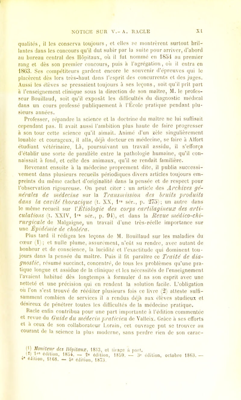 qualites, il Ics conscrva toujours, cl dies sc montrcrcnl surtout bril- lantes dans les concours qu’il ciiil siiliir par la suite lunir arrivcr, d’abord au bureau central des Ilupitaux, oil 11 ful nomine cn 18iii au premier rang et des son premier concours, puis a I’agrdgation, oii il ontra en 18G3. Ses coinpetiteurs gardent encore Ic souvenir d’epreuves qui lo lilacercnt des lors tres-haut dans I'espril des concurrents ct des juges. Aussi les eleves se pressaient toujours a ses logons, soilipi'i! pill part a I’enseignement clinique sous la direction de son maitre, M. le profes- seur Bouillaud, soil qu’il exposat les difllculles du diagnostic medical dans un cours professe publiqueinenl ii I'l'icolo iiralique pendant ]du- siours annees. Professer, repandre la science ct la doctrine du maitre no lui suflisait ccpendanl pas. 11 avail aussi rambilion plus haute do fairc progresser a son tour cette science ipi’il aiinait. Anime d’un zelo singulierement louablc el courageux, il alia, dejii docteur cn medeeinc, se fairc a Alfort etudiant veterinaire. La, poursuivant un travail assidii, il s’ellbrga d’etablir une sorle de parallele entre la pathologic humaine, qu’il con- naissait ii fond, ct cede des animaux, (pi’il sc rendait familierc. Hevenant ensuite a la medecine proprcinent dito, il publia successi- vement dans plusieurs recueils periodi(|ues divers articles toujours em- preints du m6mc cachet d’originalitd dans la ponsee et de respect pour I’observation rigoureuse. On pent citcr : un article des Archives ge- nerates de medecine sur la Transmission des bruits produits dans la cavite thoracique (t. X.\, ser., p. un autre dans tc miimc recucil sur X'Etiologie des corps carlilagineux des arti- culations ft. XXIV, !• ser., p. 9ii, et dans la Revue medico-chi- rurgicale de Malgaigne, un travail d’unc tres-reelle importance sur line Rpidemie de cholera. Plus tard il redigea les logons do M. liouillaud sur les maladies du cceur (1); et nulle plume, assurement, ii’eui su rendre, avec autant de bonheur et de conscience, la lucidile et I’exaetitude qui dominent tou- jours dans la pensee du maitre. Puis il fit paraitre co Traite de dia- gnostic, resume succinct, concenire, de tons les problemcs qu’une pra- tique longue et assidue do la clinique et les neccssites de I’enseignemcnt ravaient habitue des longtcmps ii formuler d ns son esprit avec unc nettete et unc precision c|ui en rendent la solution facile. L’obligation oil I’on s’est trouve de reediter iilusieurs fois ce livre (l2'i attesle sulfi- samment combicn de services il a rendus dejii aux eleves sluriieux et desireux de penetrer toutes les difficultes de la medecine pratique. Racle enfin contribua pour unc part importantc ii I’edilion commcntcc cl revue du Guide du medecin praticien de Valleix. Grace ii ses efforts et a ceux de son collaboraleur Lorain, cet ouxragc put so trouver au courant de la science la plus moderne, sans perdro rien de son carac- (I) itoniUur des IMpitaux, 18.=i3, ot liragc a pai l. ^ U) 1' edition, 1834. — Jo 6,|ition, 18M). — it- edition, octobro 1863.— (iJition, U68. — bo ddiiion, 1873.