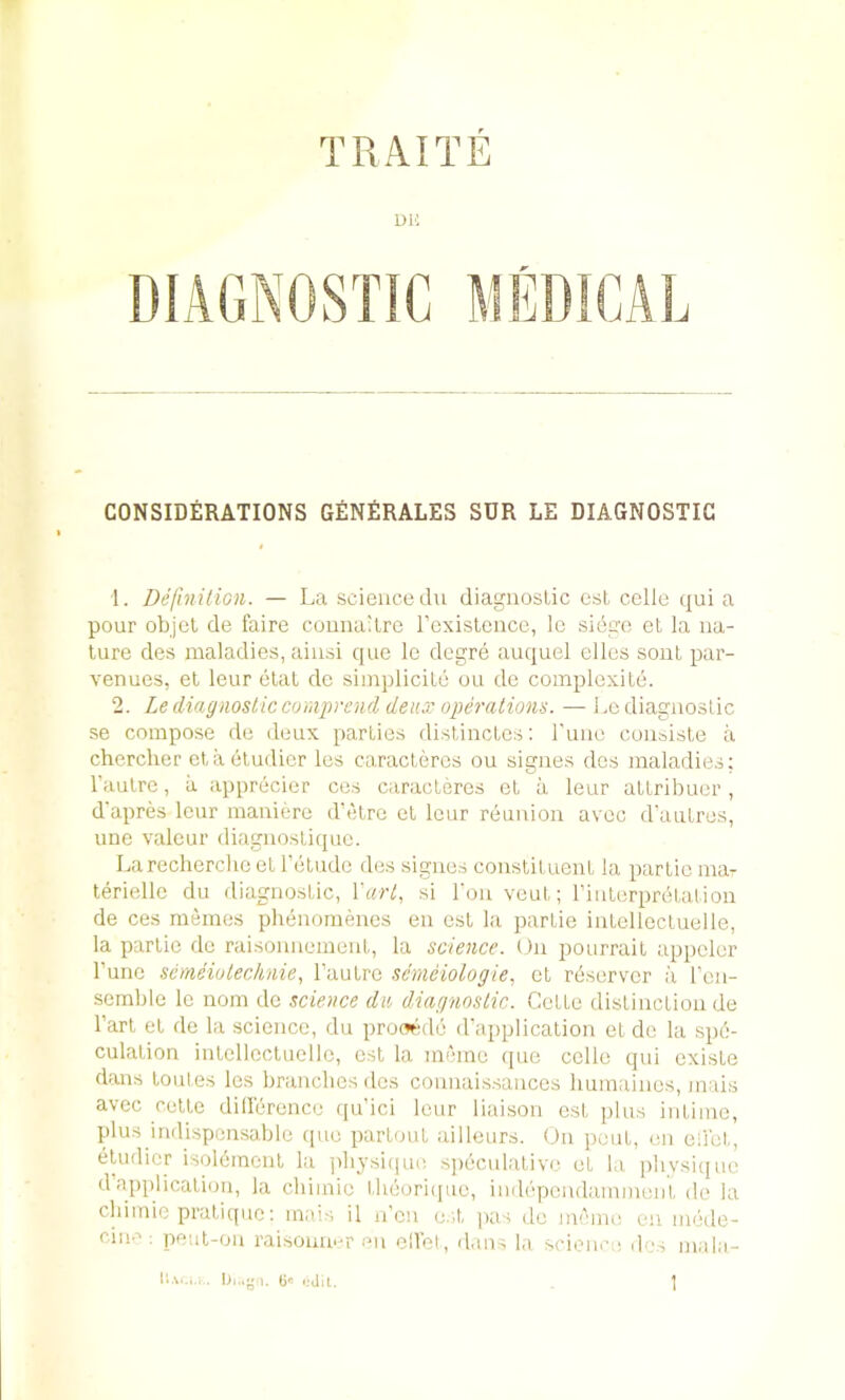 TPiAITE uu CONSIDilRATIONS G£n£RALES SDR LE DIAGNOSTIC 1. DeftniliGn. — La science du diagnostic est cclle (jui a pour objct de faire couna'tre Texislence, le siege et la na- ture des maladies, ainsi quo Ic degre auquel dies sonl par- venues, el leur ctal dc simplicite ou do complexite. 2. Le diagnostic cumprcnd deux operations. — Le diagnostic se compose de deux parties distinctes; rune coiisisle a chercher ct a etudicr les caracteres ou signes des maladies; I’autre, a apprecier ces caracteres ot a leur attribuer , d'apres lour maniere d’etre el leur reunion avec d'autres, line valour diagnosliipio. La recherche et reludo des signes conslituenl la parlie mar terielle du diagnostic, !'«/•/, si Ton veut; rinterprelation de ces mdnes phenornenes en est la parlie intellectuelle, la parlie do raisonnement, la science. On pourrail uppcler I’uno scmeiutechnie, I’aulre senieiologie, et reservcr a ren- semblo le nom de science du diagnostic. Cette distinction de I’arl el de la science, du prowde d’aiiplication et dc la spe- culation intellectuelle, esl la memo (|ue cclle qui existe dims loutes les branches des connaissancos humaines, mais avec celte dillerence qu’ici leur liaison est plus intiino, plus indispensable (pie partout julleurs. Ou jieut, nn eiict, etudicr isol6inenl la physiipie sjieculalive el la plivsi(juc dapplication, la cliimie l-lieoriipie, imb'pendammenl de la cbiinie pratiipie; mais il n’cu e.-l pas de nieme en luede- cin-^: peiit-on raisomu-r mi eirol, dans la scimii-a d vs mala- \