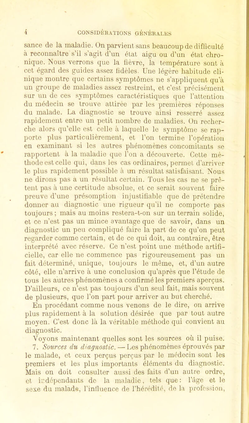 sance de la maladie. On parvienl sans beaucoup de difficull6 a reconnaitre s’il s’agit d’lm ^lat aigu ou d’un etat chro- nique. Nous verrons que la lievre, la temperature sont a cet egard des guides assez lideles. Une 16gere habitude Cli- nique moiitre que certains symptomes ne s'appliquent qu’ii un groupe de maladies assez restreint, et c’est precisement sur un de ces symptomes caracteristiques que ratteution du mbdecin se trouve attiree par les premieres r6ponses du malade. La diagnostic se trouve ainsi resserre assez rapidement entre un petit nombre de maladies. On recher- che alors qu’elle est celle a laquelle le symptome se rap- porte plus particulierement, et Ton termine reparation en examinant si les autres phenomenes concomitants se rapportent a la maladie que Ton a d^couverte. Cette me- thode est celle qui, dans les cas ordinaires, permet d’arriver le plus rapidement possible a un resultat satisfaisant. Nous ne dirons pas a un resultat certain. Tons les cas ne se pre- tent pas a une certitude absolue, et ce serait souvent faire prcuve d’une pr^somption injustiliable que de pretendre donner au diagnostic une rigueur qu’il ne comporte pas toujours; mais au moins restera-t-on sur un terrain solide, et ce n’est pas un mince avantage que de savoir, dans un diagnostic un peu compliqu^ faire la part de ce qu’on peut regarder comme certain, et de ce qui doit, au contraire, etre interprete avec reserve. Ce n’est point une methode artifi- cielle, car elle ne commence pas rigoureusement pas un fait d(itermin6, unique, toujours le meme, et, d’un autre cote, elle n’arrive a une conclusion qu’apres que I’etude de tous les autres phenomenes a confirm^ les premiers apercus. D’ailleurs, ce n’est pas toujours d’un seul fait, mais souvent de plusieurs, que Ton part pour arriver au but cherch^. En proc6dant comme nous venons de le dire, on arrive plus rapidement a la solution d^sir6e que par tout autre moyen. C’est done la la veritable methode qui convient au diagnostic. Voyons maintenant quelles sont les sources ou il puise. 7. Sources du diagnostic. — Les phenomenes eprouvbs par le malade, et ceux percus percus par le rnddecin sont les premiers et les plus importants elements du diagnostic. Mais on doit consulter aussi des faits d’un autre ordre, et irdependants dc la maladie, tels que: I’age et le sexe du malade, I’inlluence de I’heredite, de la profession.