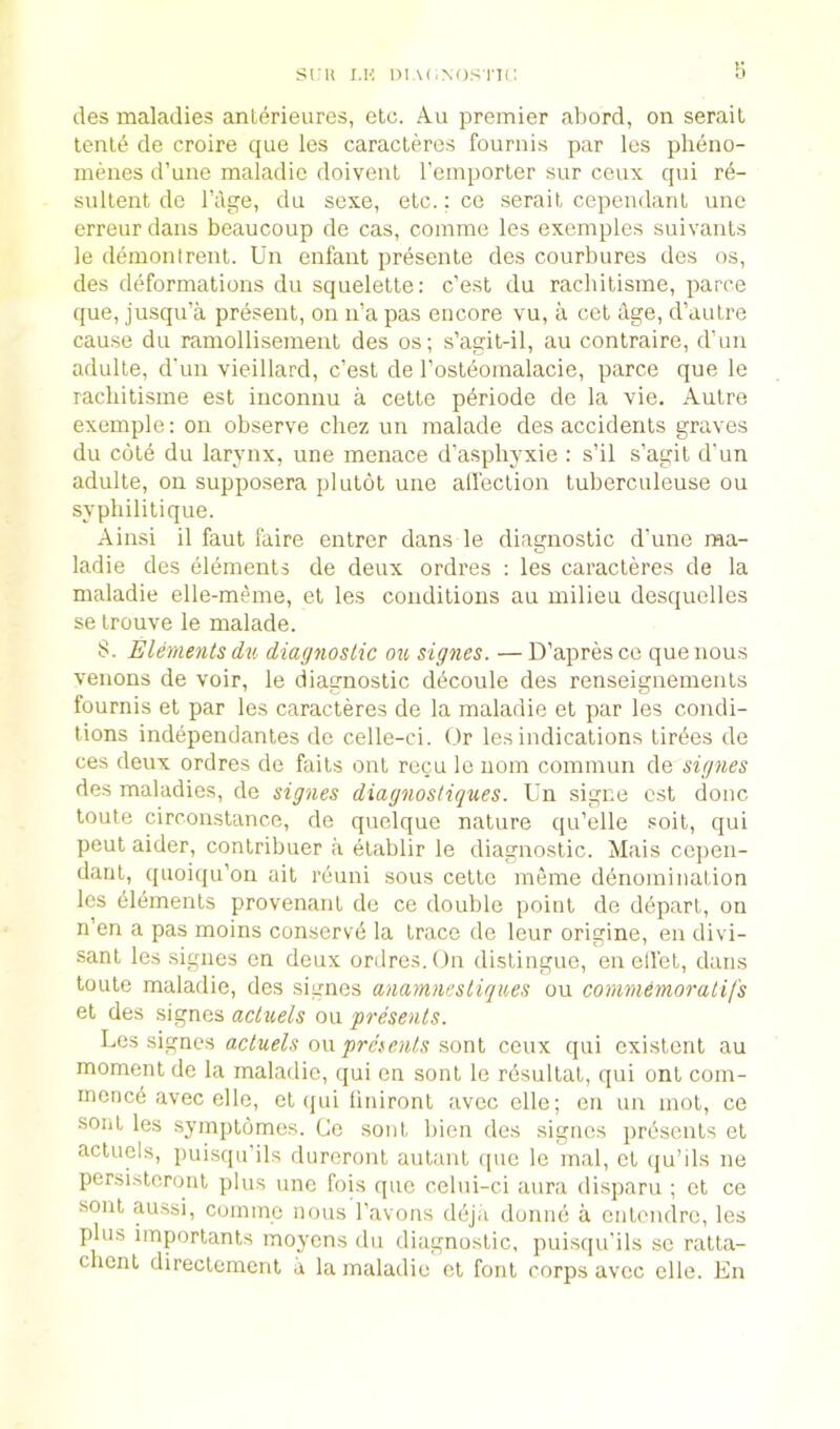 sru i.K i)iA(.N()si'T(; lies maladies anterieures, etc. Au premier abord, on seraiL tent6 de croire que les caractercs fournis par les plieno- meiies d’une maladic doiveul remporter sur ceux qui re- sidlent de I’age, du scxe, etc.; ce serait cependanl une erretir dans beaucoup de cas, comme les exemples suivaiils le demonlrenl. Un enfant presente des courbures des os, lies deformations du squelette: c’est du racliitisme, parce que, jusqu’a present, on n’a pas encore vu, a cet dge, d’autre cause du ramollisement des os; s’agit-il, au contraire, d’un adulte, d'un vieillard, c’est de I’osteomalacie, parce que le racliitisme est inconnu a cette p^riode de la vie. Autre exemple: on observe chez un malade des accidents graves du cote du larynx, une menace d’asphyxie : s’il s’agit d'un adulte, on supposera plutot une alfection tuberculeuse ou syphilitique. Ainsi il faut faire entrer dans le diagnostic dime raa- ladie des elements de deux ordres : les caracteres de la maladie elle-meme, et les conditions au milieu desquelles se trouve le malade. S. Elements du diagnostic ok signes. — D’apresco que nous venons de voir, le diagnostic d^coule des renseignemeiits fournis et par les caracteres de la maladie et par les condi- tions independantes de celle-ci. Or les indications tirc'es de ces deux ordres de faits out recu le nom commun de signes des maladies, de signes diagnosliques. Un signe ost done toute circonstance, de quelque nature qu’elle soit, qui peut aider, contribuer a etablir le diagnostic. Mais cejien- dant, quoiqu’on ait reuni sous cette meme denomination les Elements provenant de ce double point de depart, on n’en a pas moins conserv’d la trace de leur origine, en divi- sant les .signes on deux ordres. (Jn distingue, enelfct, dans toute maladie, des signes anamnestiques ou commemoralifs et des signes acluels ou presents. Les signes ou fmowAv sont ceux qui existent au moment de la malailie, qui en sont le rdsultat, qui ont com- rnened avec elle, et (jui liniront avee elle; on un mot, ce soiit les symptomes. Ce sont bien des signes prdsents et actuols, puisqu’ils dureront autant que le mal, et ([u’ils ne persisteront plus une fois que celui-ci aura disparu ; et ce sont aussi, comme nous Tavons ddja donnd a entendre, les plus importants moyens du diagnostic, puisipi’ils sc ratta- chent directement a la maladie et font corps avee elle. En