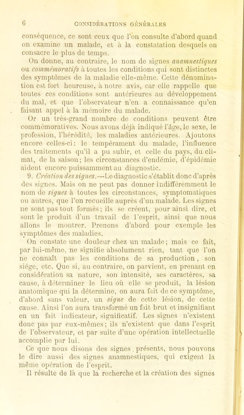 G consequence, cc sont ceux que Ton consulte d’abord quand on examine un malade, et d la constalation dcsquels on consacre le plus de temps. On donne, au contraire, le nom de signes anamnestiques ou commemoratifs a toutes les conditions qui sont distinctes des symptomes de la maladie elle-memo. Cette dtJnomina- tion est I'ort heureuse, a notre avis, car clle rappelle que toutes cos conditions sont anterieures au dGveloppement du mal, et c[ue robservatcur n’en a connaissance qu’en laisaut appel a la memoire du malade. Or un tres-grand nombre de conditions peuvent etre commomoratives. Nous avons dejii indique rdge,le sexe, le profession, I'lieredite, les maladies anterieures. Ajoutons encore celles-ci: le temperament du malade, I’influence des traitements qu’il a pu subir, et cede du pays, du cli- mat, de la saison; les circonstances d’endbrnie, d’^pidemie aideiit encore puissamment au diagnostic. 9. Creadon des signes.—Le diagnostic s’btablit done d’apres des signes. Mais on ne pent pas donner indilferemment le nom do signes a toutes les circonstances, symptomatiques ou autros, que Ton recueille aupres d’un malade. Les signes ne sont j)as tout formes; ils so creent, pour ainsi dire, et sont le produit d’un travail de I’esprit, ainsi que nous allons le monlrer. Prenons d’abord pour exemple les symptomes des maladies. On constate line douleur cliez un malade; mais ce fait, par lui-meme, ne signifie absolument rien, tant que Ton ne connait pas les conditions de sa production, son siege, etc. Que si, au contraire, on parvient, en prenant en consid6ration sa nature, son intensite, ses caracteres, sa cause, a determiner le lieu ou elle se produit, la lesion anatomique qui la determine, on aura fait de cc symptome, d’abord sans valeur, un signe de cette lesion, de cette cause. Ainsi Ton aura transforme un fait brut et insignifiant en un fait iiidicateur, signilicatif. Les signes n’cxistent done pas par eux-memes; ils n’existcnt quo dans I’esprit de I’observateur, et par suite d’une operation intellectuelle accomplie par lui. Ge que nous disons des signes. presents, nous pouvons le dire aussi des signes anamnestiques, qui exigent la raeme operation de I’esprit. II resulte de la quo la rccherclie et la creation des signes