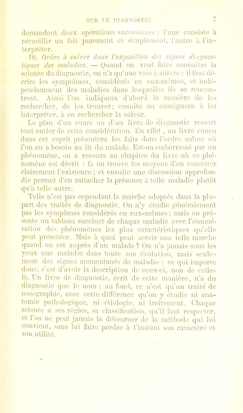 deraandenl deux operations successives ; Tunc consisle a recueillir im fail purcmcul cl siniplomcnt, rautre ii I’in- lerpreler. 10. Ordre a suivre dans Vexposition dcs si>jnes dingnos- tiques des maladies. — (Juand on vent faire connaiirc la science du diagnostic, on n’a qu’une voic a suivro : il faut de- crirc les symptoincs, considdres en eux-m'ines, ct inde- pendainnient dcs maladies dans lesquelles ils sc rcncoii- trent. Ainsi Ton indiquera dabord la manierc do les recliercher, dc les trouver; ensuite on cnscigncra a les interpreter, a en recliercher la valcur. Le plan d'nn cours on d’un livre dc diagnostic rcssort lout entier do celle consideration, fin diet, an livre concu dans cel esprit prescntcra les fails dans fordro meinc on Ton en abesoin an lit du malado. llst-on cinbarrasse par un plienomene, on a rccours an cliapitrc du livre oii ce phe- nomene est decril : la on trouve les inoycns d'en constatcr clairemenl fexislonce; et ensnite unc discussion approfon- die perinet d'en raltaclicr la presence a telle maladic plutot qu'a telle autre. Telle n’est pas copendant la marclic adoplde dans la plu- parl dcs Irailes de diagnostic. On n’y etudic generalement pas les sympomes considi^res en enx-mdnes; mais on pre- senle un tableau succinct de cliaquc maladio avec Tenume- ralion dcs plienomenes les plus caracleristi(pies qu’elle pout presenter. Mais a quoi pent servir nne telle marclic quand on csl aupres d'lin malade? On ifa jamais sous les yeux line maladic dans toutc son evolnlion. mais scule- ment des signes momentands dc maladic ; cc qui importc done, e'est d'avoir la description dc ceux-ci, non dc ccllc- la. In livre do diagnostic, ecrit de cette manierc, n'a du diagnostic quo le nom ; au fond, ce n'est (juTin traile dc nosographic, avec cetlc dinVTcnce qn’on y etudic ni ana- lomie pathologique, ni dtiologio, ni traitement. Ohaipie science a ses regies, sa classilicatioii. (pi’il faut respecter, el 1 on lie pent jamais la detourncr dc la methode qui lui convient, sans lui faire perdre ii I'instant son caracterc ct .son utiliif'.