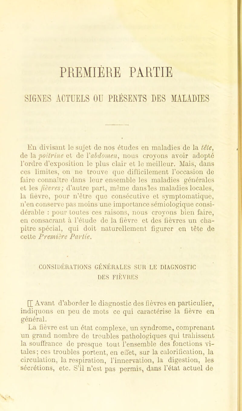 PREMIERE PARTIE SIGNES ACTOELS OU PRESENTS DES MALABIES En divisant lo sujel do nos Etudes en maladies de la tHe, de \a.poilrine ot de Vabdomen, nous croyons avoir adopte I’ordrc d’exposilioii Ic plus clair el le meilleur. Mais, dans ces liniiles, on ne Irouve que dil'licilement roccasion do fuirc connailrc dans lour ensemble les maladies gdndrales el les ficcres; d’aulre pari, meme dans les maladies locales, la lievre, pour n’elre quo consdculivo el symplomalique, n’en conserve pas moins unc importance semiologique consi- derable : pour loules ces raisons, nous croyons bien faire, en consacranl a I’elude de la lievre ot des lievres un cha- pilre special, qui doit nalurellement figurer en tele de celle Frerniere Partie. CONSIDERATIONS GENERATES SUR LE DIAGNOSTIC DES FIEVRES [[ Avant d’aborder le diagnostic des lievres en parliculier, indiquons en peu de mots ce qui caracterise la lievre en general. La lievre est un etat complexe, un syndrome, comprenant un grand nombre de troubles pathologiques qui trabissent la souHrance de presque tout I’ensemble des fonclions vi- lales; ces troubles portent, en eiPet, sur la calorification, la circulation, la respiration, I'innervation, la digestion, les secretions, etc. S’il n’est pas permis, dans I’etat actuel de